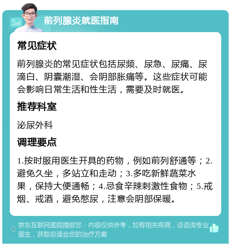 前列腺炎就医指南 常见症状 前列腺炎的常见症状包括尿频、尿急、尿痛、尿滴白、阴囊潮湿、会阴部胀痛等。这些症状可能会影响日常生活和性生活，需要及时就医。 推荐科室 泌尿外科 调理要点 1.按时服用医生开具的药物，例如前列舒通等；2.避免久坐，多站立和走动；3.多吃新鲜蔬菜水果，保持大便通畅；4.忌食辛辣刺激性食物；5.戒烟、戒酒，避免憋尿，注意会阴部保暖。