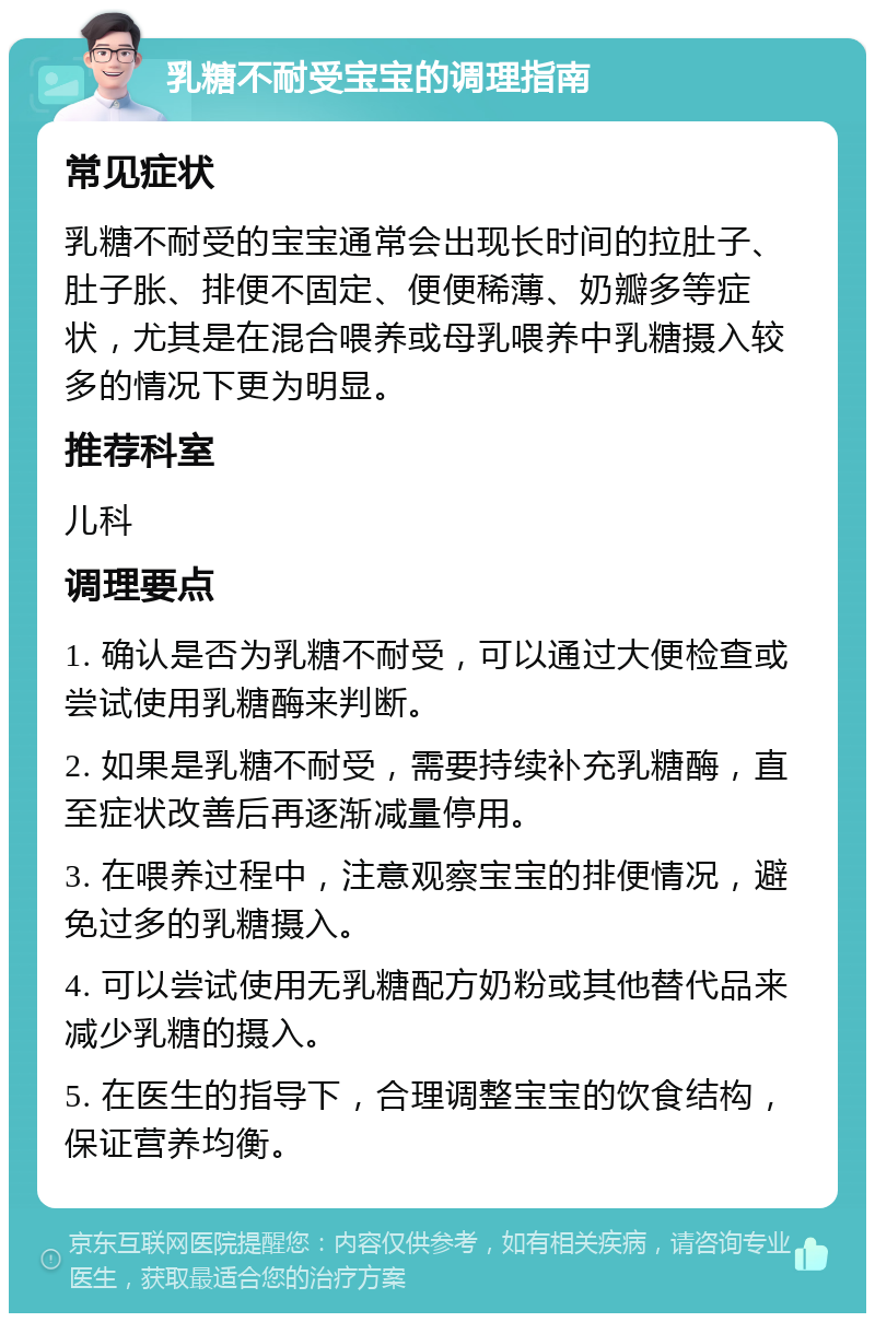 乳糖不耐受宝宝的调理指南 常见症状 乳糖不耐受的宝宝通常会出现长时间的拉肚子、肚子胀、排便不固定、便便稀薄、奶瓣多等症状，尤其是在混合喂养或母乳喂养中乳糖摄入较多的情况下更为明显。 推荐科室 儿科 调理要点 1. 确认是否为乳糖不耐受，可以通过大便检查或尝试使用乳糖酶来判断。 2. 如果是乳糖不耐受，需要持续补充乳糖酶，直至症状改善后再逐渐减量停用。 3. 在喂养过程中，注意观察宝宝的排便情况，避免过多的乳糖摄入。 4. 可以尝试使用无乳糖配方奶粉或其他替代品来减少乳糖的摄入。 5. 在医生的指导下，合理调整宝宝的饮食结构，保证营养均衡。