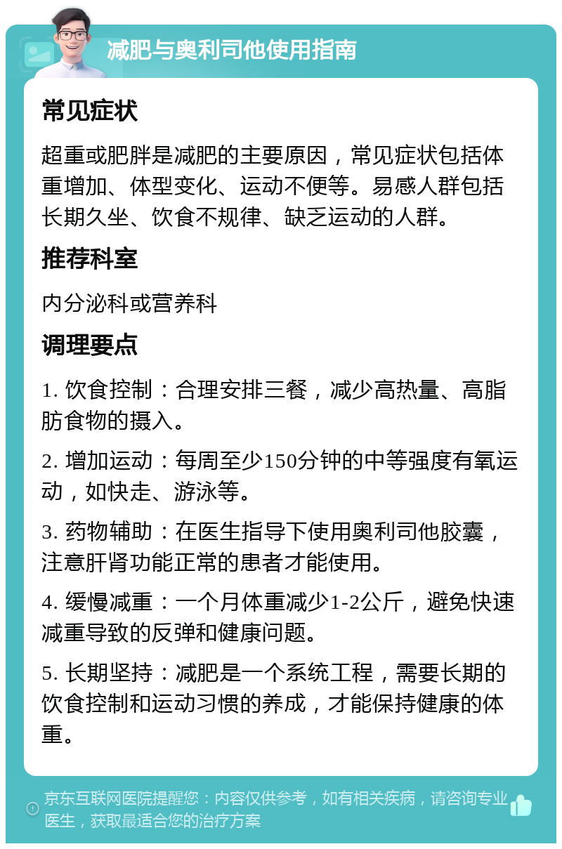 减肥与奥利司他使用指南 常见症状 超重或肥胖是减肥的主要原因，常见症状包括体重增加、体型变化、运动不便等。易感人群包括长期久坐、饮食不规律、缺乏运动的人群。 推荐科室 内分泌科或营养科 调理要点 1. 饮食控制：合理安排三餐，减少高热量、高脂肪食物的摄入。 2. 增加运动：每周至少150分钟的中等强度有氧运动，如快走、游泳等。 3. 药物辅助：在医生指导下使用奥利司他胶囊，注意肝肾功能正常的患者才能使用。 4. 缓慢减重：一个月体重减少1-2公斤，避免快速减重导致的反弹和健康问题。 5. 长期坚持：减肥是一个系统工程，需要长期的饮食控制和运动习惯的养成，才能保持健康的体重。