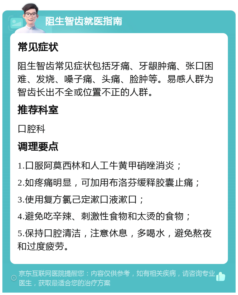 阻生智齿就医指南 常见症状 阻生智齿常见症状包括牙痛、牙龈肿痛、张口困难、发烧、嗓子痛、头痛、脸肿等。易感人群为智齿长出不全或位置不正的人群。 推荐科室 口腔科 调理要点 1.口服阿莫西林和人工牛黄甲硝唑消炎； 2.如疼痛明显，可加用布洛芬缓释胶囊止痛； 3.使用复方氯己定漱口液漱口； 4.避免吃辛辣、刺激性食物和太烫的食物； 5.保持口腔清洁，注意休息，多喝水，避免熬夜和过度疲劳。