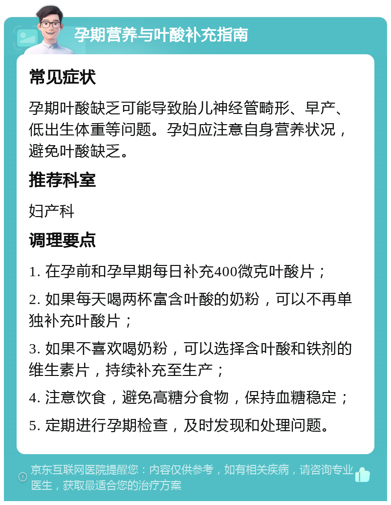 孕期营养与叶酸补充指南 常见症状 孕期叶酸缺乏可能导致胎儿神经管畸形、早产、低出生体重等问题。孕妇应注意自身营养状况，避免叶酸缺乏。 推荐科室 妇产科 调理要点 1. 在孕前和孕早期每日补充400微克叶酸片； 2. 如果每天喝两杯富含叶酸的奶粉，可以不再单独补充叶酸片； 3. 如果不喜欢喝奶粉，可以选择含叶酸和铁剂的维生素片，持续补充至生产； 4. 注意饮食，避免高糖分食物，保持血糖稳定； 5. 定期进行孕期检查，及时发现和处理问题。