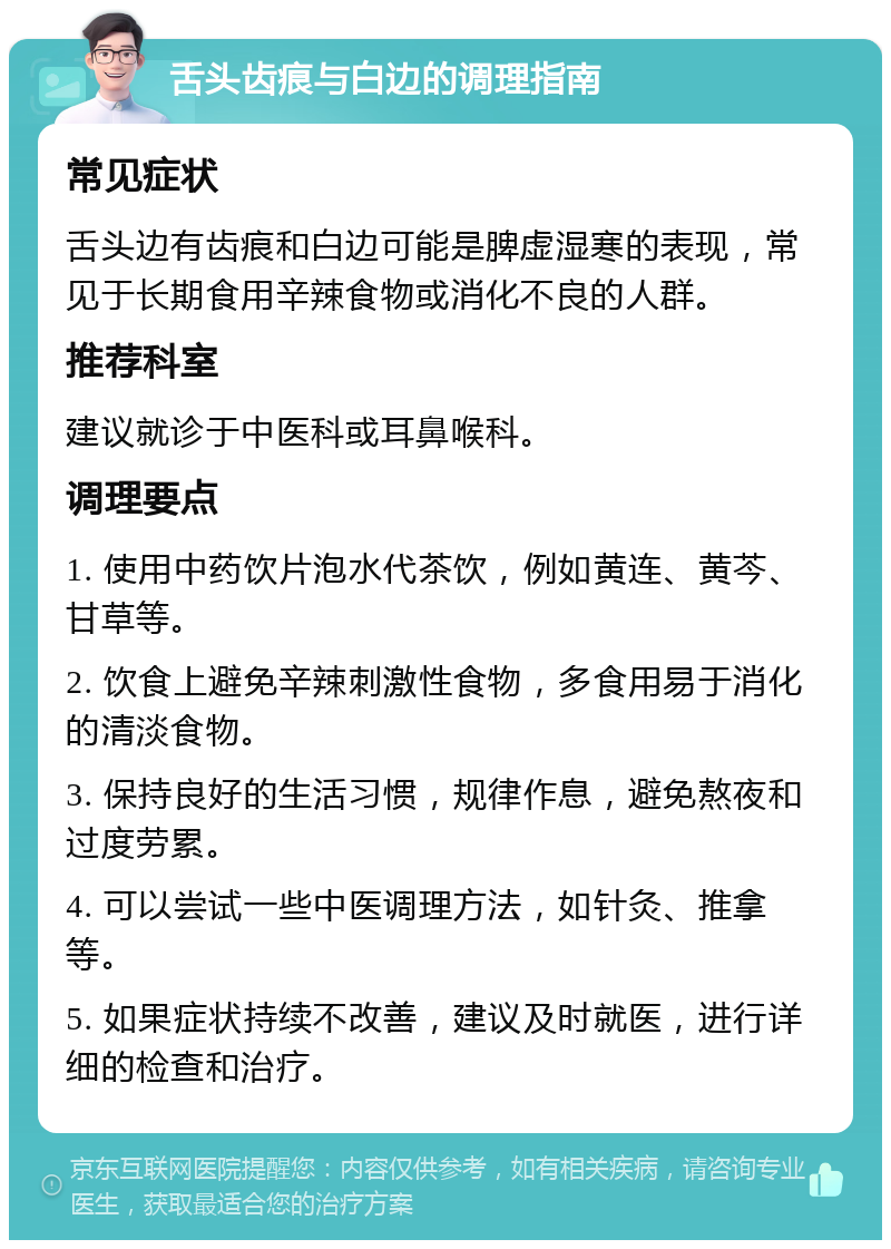 舌头齿痕与白边的调理指南 常见症状 舌头边有齿痕和白边可能是脾虚湿寒的表现，常见于长期食用辛辣食物或消化不良的人群。 推荐科室 建议就诊于中医科或耳鼻喉科。 调理要点 1. 使用中药饮片泡水代茶饮，例如黄连、黄芩、甘草等。 2. 饮食上避免辛辣刺激性食物，多食用易于消化的清淡食物。 3. 保持良好的生活习惯，规律作息，避免熬夜和过度劳累。 4. 可以尝试一些中医调理方法，如针灸、推拿等。 5. 如果症状持续不改善，建议及时就医，进行详细的检查和治疗。