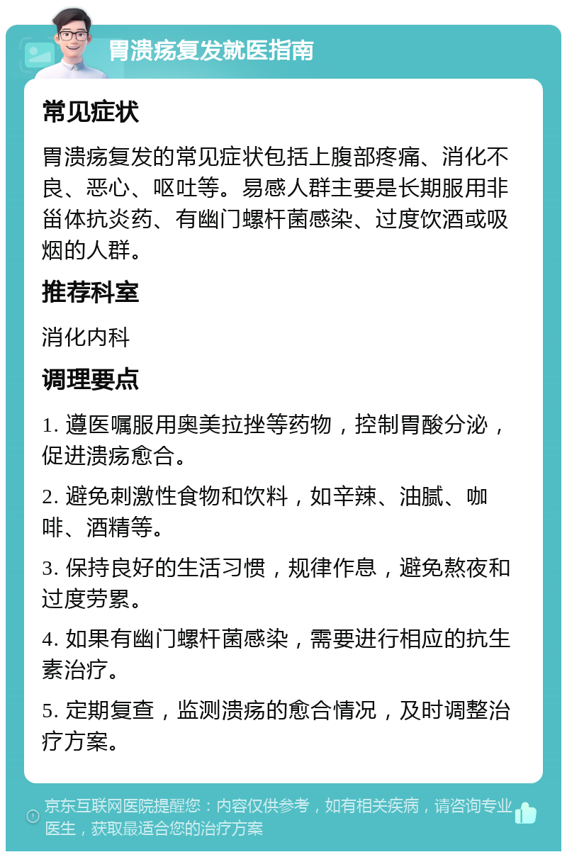 胃溃疡复发就医指南 常见症状 胃溃疡复发的常见症状包括上腹部疼痛、消化不良、恶心、呕吐等。易感人群主要是长期服用非甾体抗炎药、有幽门螺杆菌感染、过度饮酒或吸烟的人群。 推荐科室 消化内科 调理要点 1. 遵医嘱服用奥美拉挫等药物，控制胃酸分泌，促进溃疡愈合。 2. 避免刺激性食物和饮料，如辛辣、油腻、咖啡、酒精等。 3. 保持良好的生活习惯，规律作息，避免熬夜和过度劳累。 4. 如果有幽门螺杆菌感染，需要进行相应的抗生素治疗。 5. 定期复查，监测溃疡的愈合情况，及时调整治疗方案。