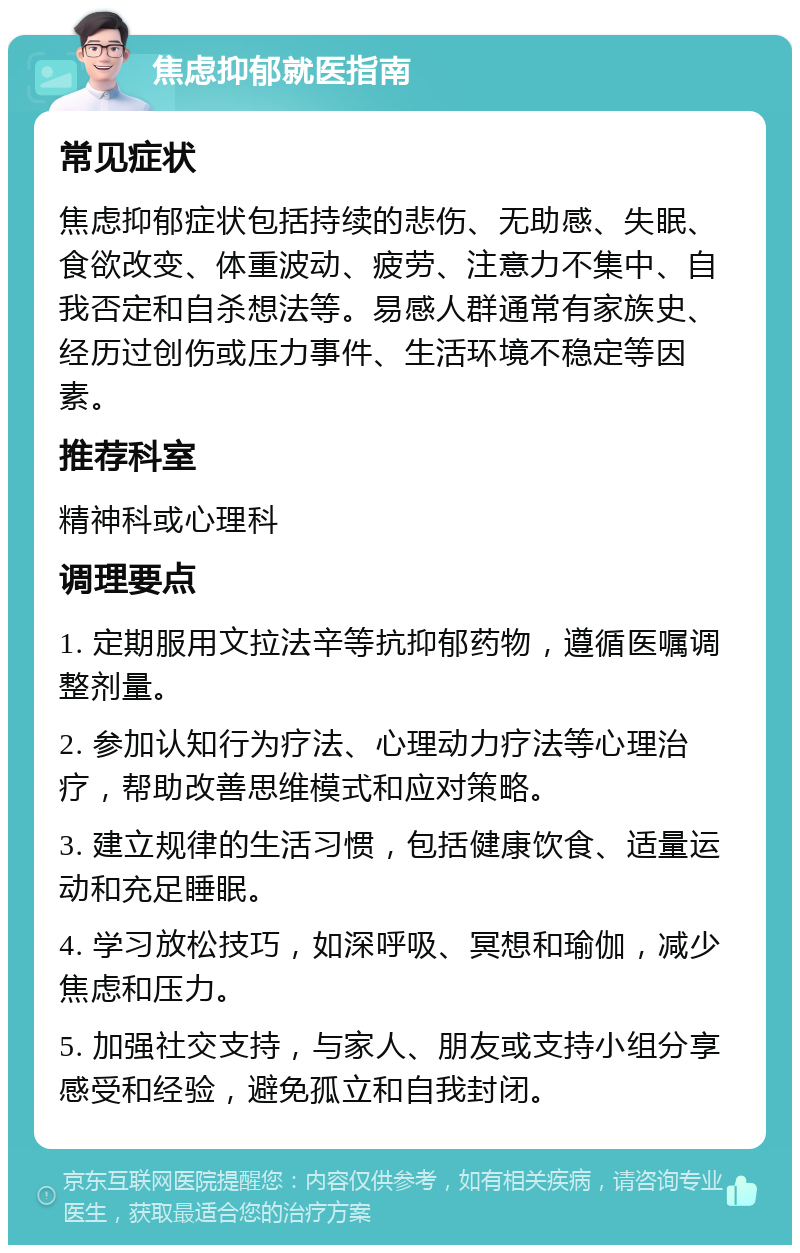 焦虑抑郁就医指南 常见症状 焦虑抑郁症状包括持续的悲伤、无助感、失眠、食欲改变、体重波动、疲劳、注意力不集中、自我否定和自杀想法等。易感人群通常有家族史、经历过创伤或压力事件、生活环境不稳定等因素。 推荐科室 精神科或心理科 调理要点 1. 定期服用文拉法辛等抗抑郁药物，遵循医嘱调整剂量。 2. 参加认知行为疗法、心理动力疗法等心理治疗，帮助改善思维模式和应对策略。 3. 建立规律的生活习惯，包括健康饮食、适量运动和充足睡眠。 4. 学习放松技巧，如深呼吸、冥想和瑜伽，减少焦虑和压力。 5. 加强社交支持，与家人、朋友或支持小组分享感受和经验，避免孤立和自我封闭。