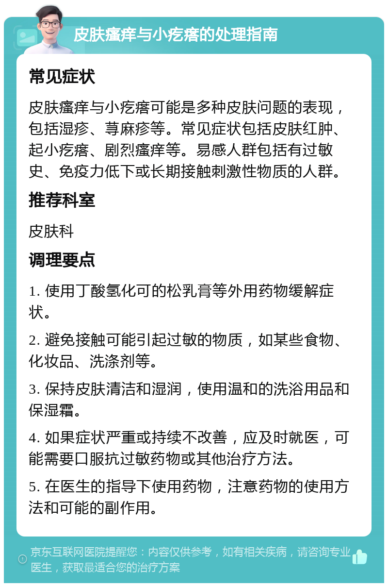 皮肤瘙痒与小疙瘩的处理指南 常见症状 皮肤瘙痒与小疙瘩可能是多种皮肤问题的表现，包括湿疹、荨麻疹等。常见症状包括皮肤红肿、起小疙瘩、剧烈瘙痒等。易感人群包括有过敏史、免疫力低下或长期接触刺激性物质的人群。 推荐科室 皮肤科 调理要点 1. 使用丁酸氢化可的松乳膏等外用药物缓解症状。 2. 避免接触可能引起过敏的物质，如某些食物、化妆品、洗涤剂等。 3. 保持皮肤清洁和湿润，使用温和的洗浴用品和保湿霜。 4. 如果症状严重或持续不改善，应及时就医，可能需要口服抗过敏药物或其他治疗方法。 5. 在医生的指导下使用药物，注意药物的使用方法和可能的副作用。