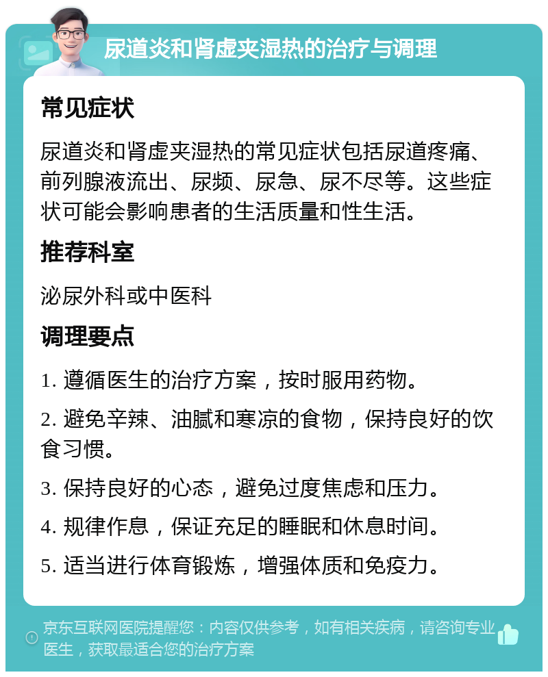 尿道炎和肾虚夹湿热的治疗与调理 常见症状 尿道炎和肾虚夹湿热的常见症状包括尿道疼痛、前列腺液流出、尿频、尿急、尿不尽等。这些症状可能会影响患者的生活质量和性生活。 推荐科室 泌尿外科或中医科 调理要点 1. 遵循医生的治疗方案，按时服用药物。 2. 避免辛辣、油腻和寒凉的食物，保持良好的饮食习惯。 3. 保持良好的心态，避免过度焦虑和压力。 4. 规律作息，保证充足的睡眠和休息时间。 5. 适当进行体育锻炼，增强体质和免疫力。