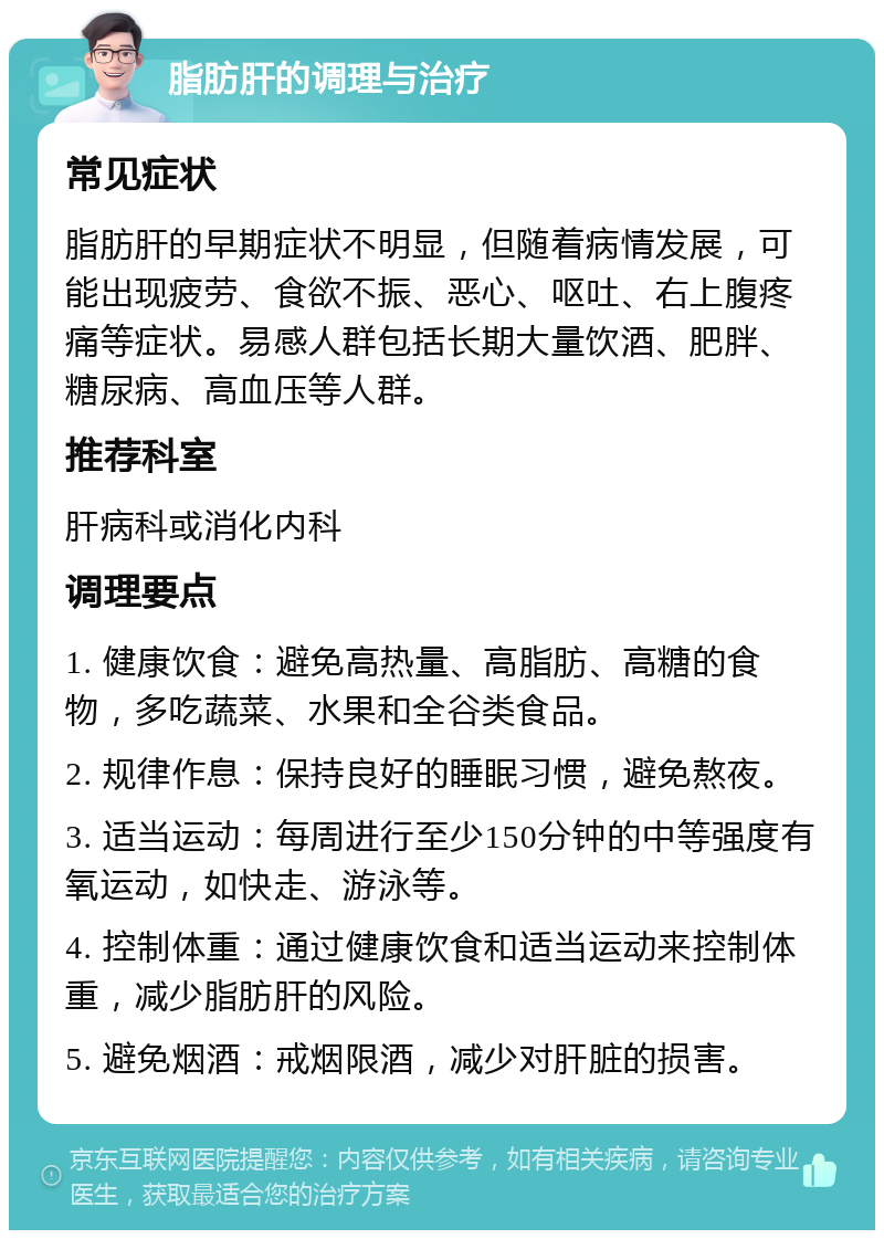 脂肪肝的调理与治疗 常见症状 脂肪肝的早期症状不明显，但随着病情发展，可能出现疲劳、食欲不振、恶心、呕吐、右上腹疼痛等症状。易感人群包括长期大量饮酒、肥胖、糖尿病、高血压等人群。 推荐科室 肝病科或消化内科 调理要点 1. 健康饮食：避免高热量、高脂肪、高糖的食物，多吃蔬菜、水果和全谷类食品。 2. 规律作息：保持良好的睡眠习惯，避免熬夜。 3. 适当运动：每周进行至少150分钟的中等强度有氧运动，如快走、游泳等。 4. 控制体重：通过健康饮食和适当运动来控制体重，减少脂肪肝的风险。 5. 避免烟酒：戒烟限酒，减少对肝脏的损害。