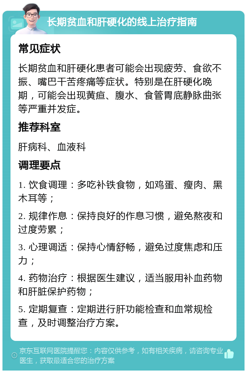 长期贫血和肝硬化的线上治疗指南 常见症状 长期贫血和肝硬化患者可能会出现疲劳、食欲不振、嘴巴干苦疼痛等症状。特别是在肝硬化晚期，可能会出现黄疸、腹水、食管胃底静脉曲张等严重并发症。 推荐科室 肝病科、血液科 调理要点 1. 饮食调理：多吃补铁食物，如鸡蛋、瘦肉、黑木耳等； 2. 规律作息：保持良好的作息习惯，避免熬夜和过度劳累； 3. 心理调适：保持心情舒畅，避免过度焦虑和压力； 4. 药物治疗：根据医生建议，适当服用补血药物和肝脏保护药物； 5. 定期复查：定期进行肝功能检查和血常规检查，及时调整治疗方案。