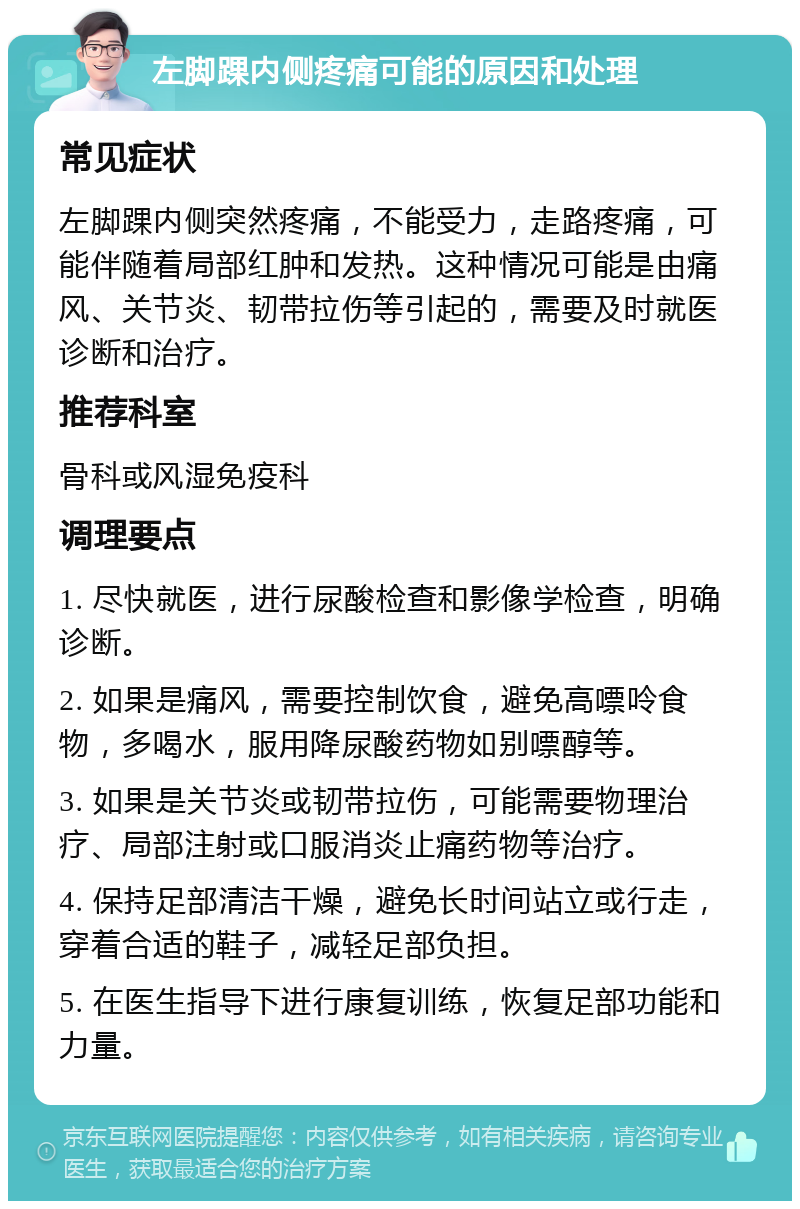 左脚踝内侧疼痛可能的原因和处理 常见症状 左脚踝内侧突然疼痛，不能受力，走路疼痛，可能伴随着局部红肿和发热。这种情况可能是由痛风、关节炎、韧带拉伤等引起的，需要及时就医诊断和治疗。 推荐科室 骨科或风湿免疫科 调理要点 1. 尽快就医，进行尿酸检查和影像学检查，明确诊断。 2. 如果是痛风，需要控制饮食，避免高嘌呤食物，多喝水，服用降尿酸药物如别嘌醇等。 3. 如果是关节炎或韧带拉伤，可能需要物理治疗、局部注射或口服消炎止痛药物等治疗。 4. 保持足部清洁干燥，避免长时间站立或行走，穿着合适的鞋子，减轻足部负担。 5. 在医生指导下进行康复训练，恢复足部功能和力量。