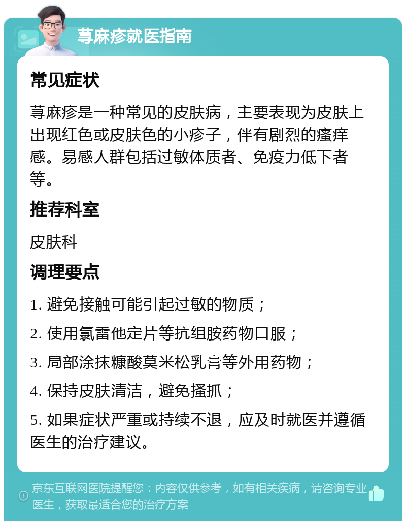 荨麻疹就医指南 常见症状 荨麻疹是一种常见的皮肤病，主要表现为皮肤上出现红色或皮肤色的小疹子，伴有剧烈的瘙痒感。易感人群包括过敏体质者、免疫力低下者等。 推荐科室 皮肤科 调理要点 1. 避免接触可能引起过敏的物质； 2. 使用氯雷他定片等抗组胺药物口服； 3. 局部涂抹糠酸莫米松乳膏等外用药物； 4. 保持皮肤清洁，避免搔抓； 5. 如果症状严重或持续不退，应及时就医并遵循医生的治疗建议。