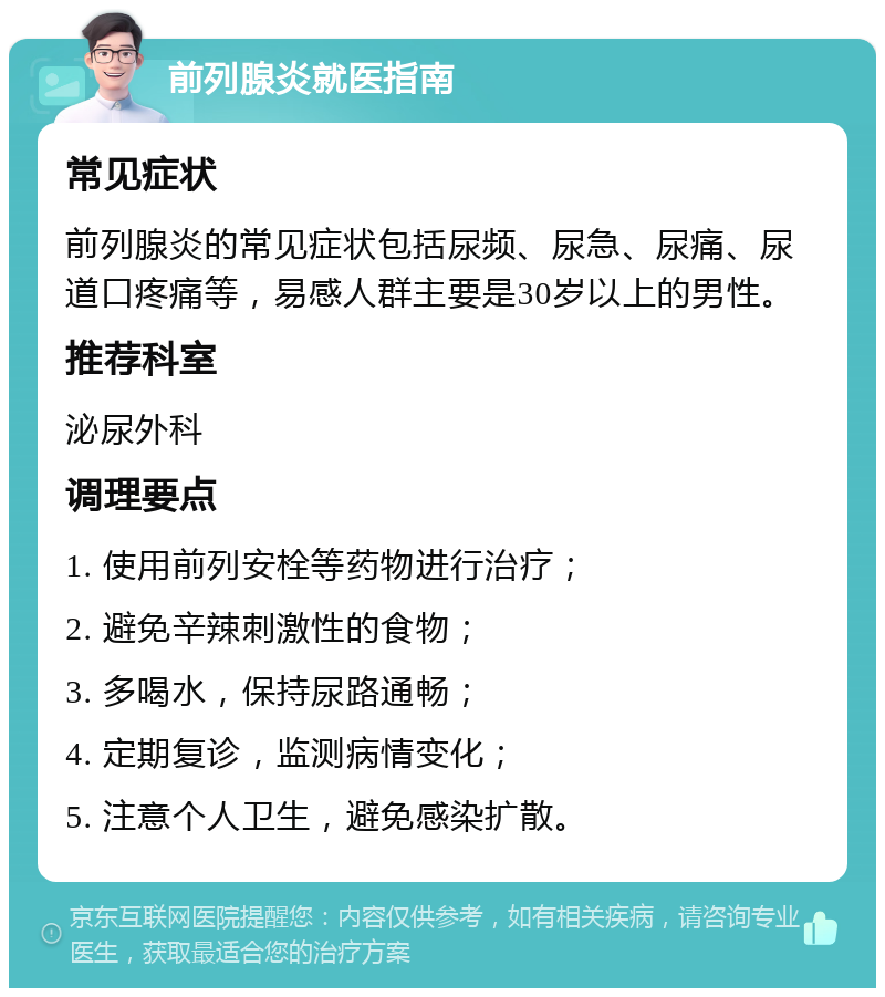 前列腺炎就医指南 常见症状 前列腺炎的常见症状包括尿频、尿急、尿痛、尿道口疼痛等，易感人群主要是30岁以上的男性。 推荐科室 泌尿外科 调理要点 1. 使用前列安栓等药物进行治疗； 2. 避免辛辣刺激性的食物； 3. 多喝水，保持尿路通畅； 4. 定期复诊，监测病情变化； 5. 注意个人卫生，避免感染扩散。