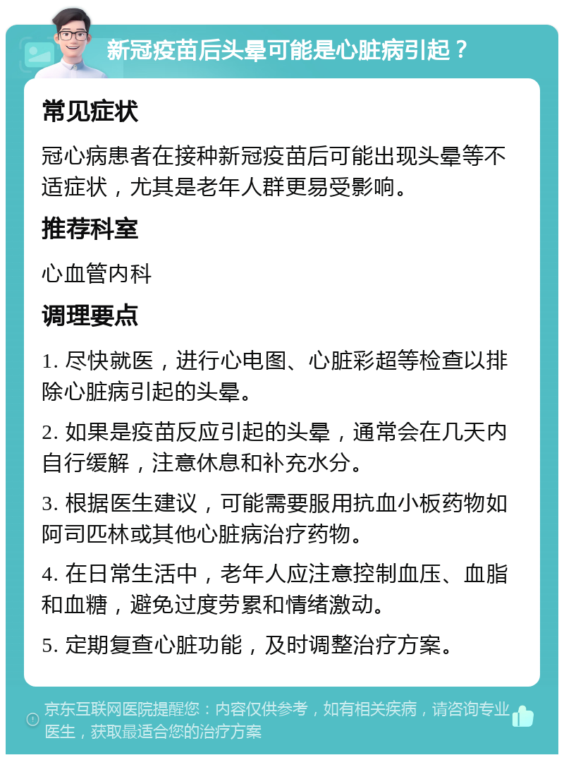 新冠疫苗后头晕可能是心脏病引起？ 常见症状 冠心病患者在接种新冠疫苗后可能出现头晕等不适症状，尤其是老年人群更易受影响。 推荐科室 心血管内科 调理要点 1. 尽快就医，进行心电图、心脏彩超等检查以排除心脏病引起的头晕。 2. 如果是疫苗反应引起的头晕，通常会在几天内自行缓解，注意休息和补充水分。 3. 根据医生建议，可能需要服用抗血小板药物如阿司匹林或其他心脏病治疗药物。 4. 在日常生活中，老年人应注意控制血压、血脂和血糖，避免过度劳累和情绪激动。 5. 定期复查心脏功能，及时调整治疗方案。