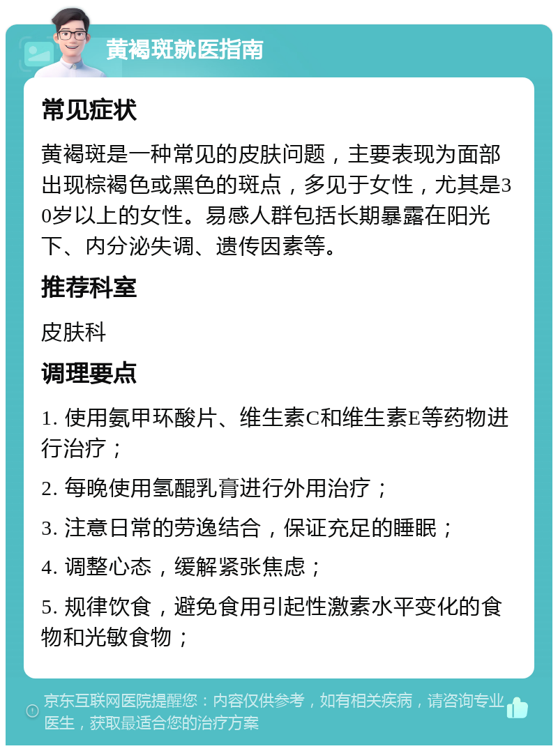 黄褐斑就医指南 常见症状 黄褐斑是一种常见的皮肤问题，主要表现为面部出现棕褐色或黑色的斑点，多见于女性，尤其是30岁以上的女性。易感人群包括长期暴露在阳光下、内分泌失调、遗传因素等。 推荐科室 皮肤科 调理要点 1. 使用氨甲环酸片、维生素C和维生素E等药物进行治疗； 2. 每晚使用氢醌乳膏进行外用治疗； 3. 注意日常的劳逸结合，保证充足的睡眠； 4. 调整心态，缓解紧张焦虑； 5. 规律饮食，避免食用引起性激素水平变化的食物和光敏食物；