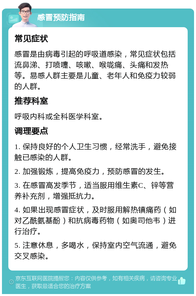 感冒预防指南 常见症状 感冒是由病毒引起的呼吸道感染，常见症状包括流鼻涕、打喷嚏、咳嗽、喉咙痛、头痛和发热等。易感人群主要是儿童、老年人和免疫力较弱的人群。 推荐科室 呼吸内科或全科医学科室。 调理要点 1. 保持良好的个人卫生习惯，经常洗手，避免接触已感染的人群。 2. 加强锻炼，提高免疫力，预防感冒的发生。 3. 在感冒高发季节，适当服用维生素C、锌等营养补充剂，增强抵抗力。 4. 如果出现感冒症状，及时服用解热镇痛药（如对乙酰氨基酚）和抗病毒药物（如奥司他韦）进行治疗。 5. 注意休息，多喝水，保持室内空气流通，避免交叉感染。