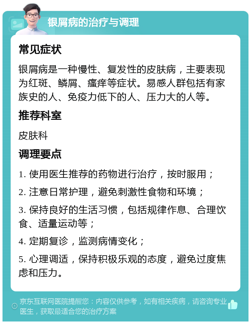 银屑病的治疗与调理 常见症状 银屑病是一种慢性、复发性的皮肤病，主要表现为红斑、鳞屑、瘙痒等症状。易感人群包括有家族史的人、免疫力低下的人、压力大的人等。 推荐科室 皮肤科 调理要点 1. 使用医生推荐的药物进行治疗，按时服用； 2. 注意日常护理，避免刺激性食物和环境； 3. 保持良好的生活习惯，包括规律作息、合理饮食、适量运动等； 4. 定期复诊，监测病情变化； 5. 心理调适，保持积极乐观的态度，避免过度焦虑和压力。