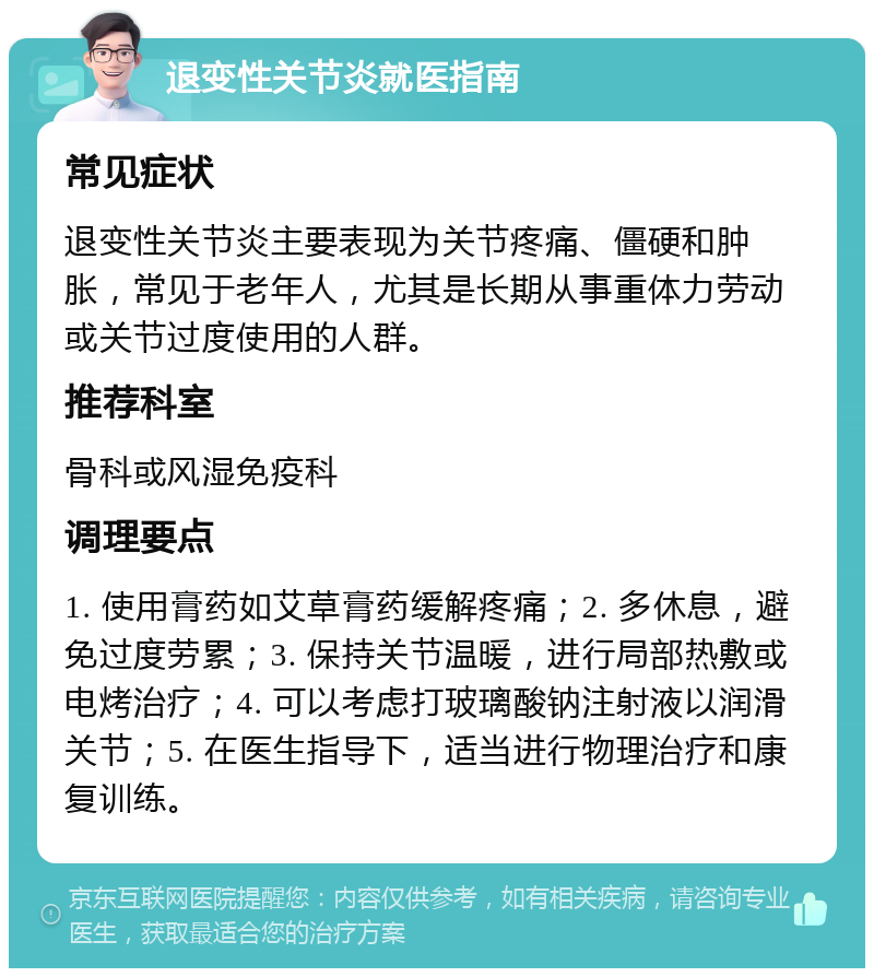 退变性关节炎就医指南 常见症状 退变性关节炎主要表现为关节疼痛、僵硬和肿胀，常见于老年人，尤其是长期从事重体力劳动或关节过度使用的人群。 推荐科室 骨科或风湿免疫科 调理要点 1. 使用膏药如艾草膏药缓解疼痛；2. 多休息，避免过度劳累；3. 保持关节温暖，进行局部热敷或电烤治疗；4. 可以考虑打玻璃酸钠注射液以润滑关节；5. 在医生指导下，适当进行物理治疗和康复训练。