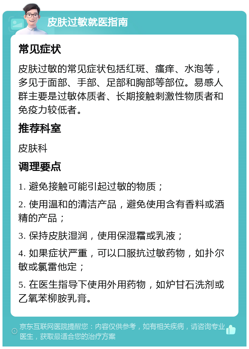 皮肤过敏就医指南 常见症状 皮肤过敏的常见症状包括红斑、瘙痒、水泡等，多见于面部、手部、足部和胸部等部位。易感人群主要是过敏体质者、长期接触刺激性物质者和免疫力较低者。 推荐科室 皮肤科 调理要点 1. 避免接触可能引起过敏的物质； 2. 使用温和的清洁产品，避免使用含有香料或酒精的产品； 3. 保持皮肤湿润，使用保湿霜或乳液； 4. 如果症状严重，可以口服抗过敏药物，如扑尔敏或氯雷他定； 5. 在医生指导下使用外用药物，如炉甘石洗剂或乙氧苯柳胺乳膏。