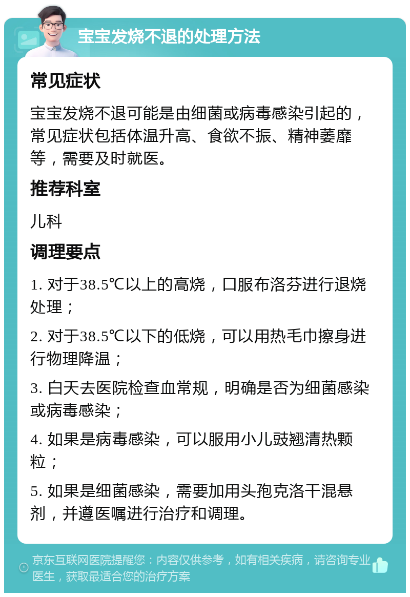 宝宝发烧不退的处理方法 常见症状 宝宝发烧不退可能是由细菌或病毒感染引起的，常见症状包括体温升高、食欲不振、精神萎靡等，需要及时就医。 推荐科室 儿科 调理要点 1. 对于38.5℃以上的高烧，口服布洛芬进行退烧处理； 2. 对于38.5℃以下的低烧，可以用热毛巾擦身进行物理降温； 3. 白天去医院检查血常规，明确是否为细菌感染或病毒感染； 4. 如果是病毒感染，可以服用小儿豉翘清热颗粒； 5. 如果是细菌感染，需要加用头孢克洛干混悬剂，并遵医嘱进行治疗和调理。