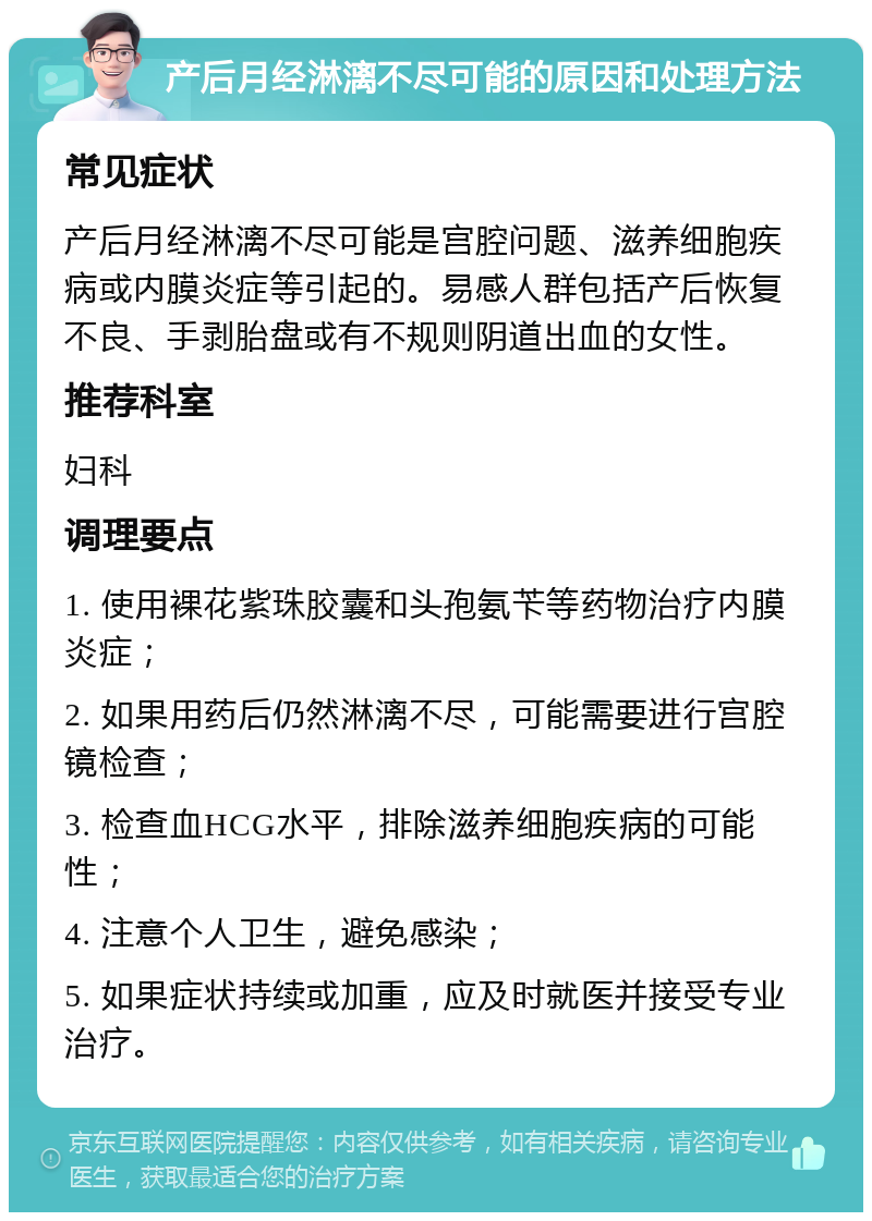 产后月经淋漓不尽可能的原因和处理方法 常见症状 产后月经淋漓不尽可能是宫腔问题、滋养细胞疾病或内膜炎症等引起的。易感人群包括产后恢复不良、手剥胎盘或有不规则阴道出血的女性。 推荐科室 妇科 调理要点 1. 使用裸花紫珠胶囊和头孢氨苄等药物治疗内膜炎症； 2. 如果用药后仍然淋漓不尽，可能需要进行宫腔镜检查； 3. 检查血HCG水平，排除滋养细胞疾病的可能性； 4. 注意个人卫生，避免感染； 5. 如果症状持续或加重，应及时就医并接受专业治疗。