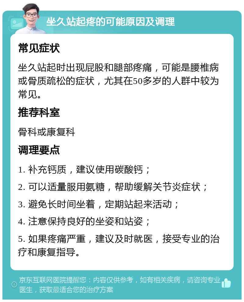 坐久站起疼的可能原因及调理 常见症状 坐久站起时出现屁股和腿部疼痛，可能是腰椎病或骨质疏松的症状，尤其在50多岁的人群中较为常见。 推荐科室 骨科或康复科 调理要点 1. 补充钙质，建议使用碳酸钙； 2. 可以适量服用氨糖，帮助缓解关节炎症状； 3. 避免长时间坐着，定期站起来活动； 4. 注意保持良好的坐姿和站姿； 5. 如果疼痛严重，建议及时就医，接受专业的治疗和康复指导。