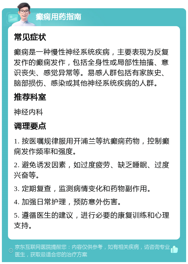 癫痫用药指南 常见症状 癫痫是一种慢性神经系统疾病，主要表现为反复发作的癫痫发作，包括全身性或局部性抽搐、意识丧失、感觉异常等。易感人群包括有家族史、脑部损伤、感染或其他神经系统疾病的人群。 推荐科室 神经内科 调理要点 1. 按医嘱规律服用开浦兰等抗癫痫药物，控制癫痫发作频率和强度。 2. 避免诱发因素，如过度疲劳、缺乏睡眠、过度兴奋等。 3. 定期复查，监测病情变化和药物副作用。 4. 加强日常护理，预防意外伤害。 5. 遵循医生的建议，进行必要的康复训练和心理支持。