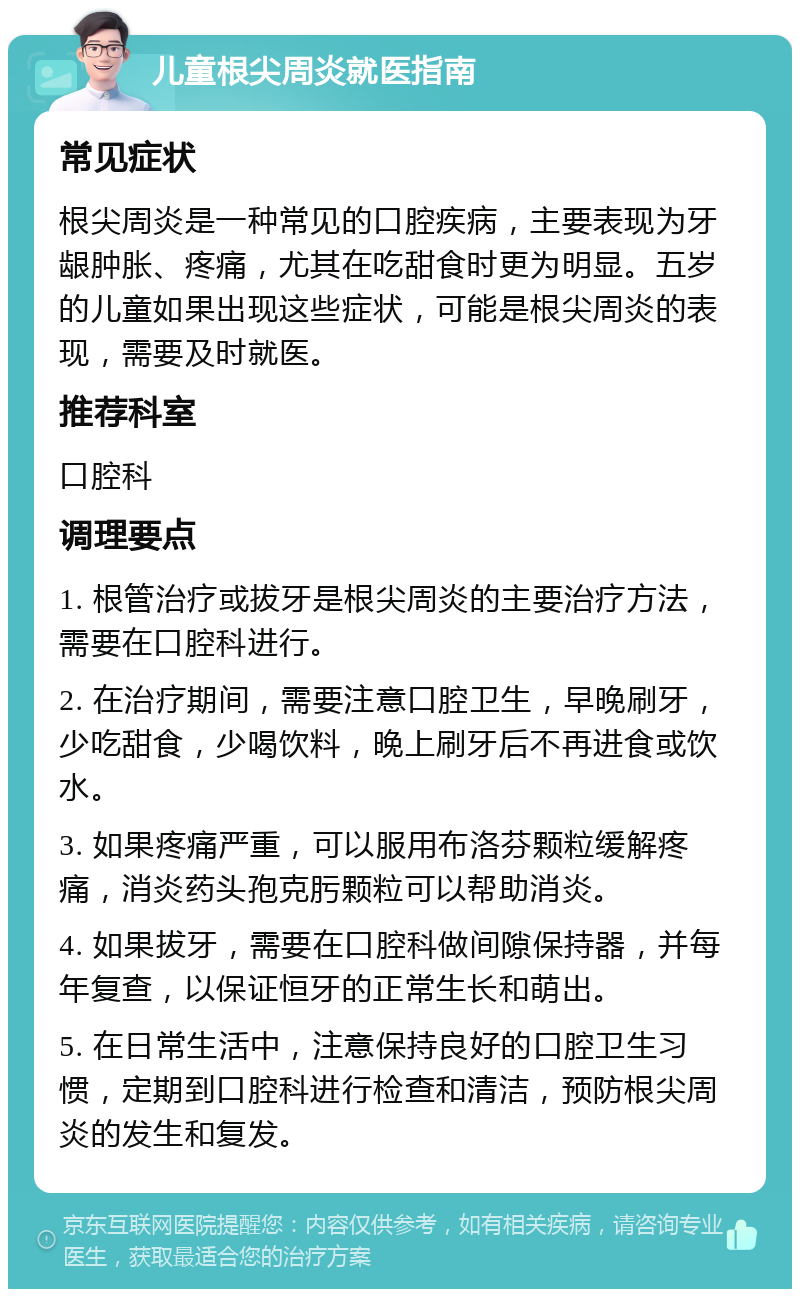 儿童根尖周炎就医指南 常见症状 根尖周炎是一种常见的口腔疾病，主要表现为牙龈肿胀、疼痛，尤其在吃甜食时更为明显。五岁的儿童如果出现这些症状，可能是根尖周炎的表现，需要及时就医。 推荐科室 口腔科 调理要点 1. 根管治疗或拔牙是根尖周炎的主要治疗方法，需要在口腔科进行。 2. 在治疗期间，需要注意口腔卫生，早晚刷牙，少吃甜食，少喝饮料，晚上刷牙后不再进食或饮水。 3. 如果疼痛严重，可以服用布洛芬颗粒缓解疼痛，消炎药头孢克肟颗粒可以帮助消炎。 4. 如果拔牙，需要在口腔科做间隙保持器，并每年复查，以保证恒牙的正常生长和萌出。 5. 在日常生活中，注意保持良好的口腔卫生习惯，定期到口腔科进行检查和清洁，预防根尖周炎的发生和复发。