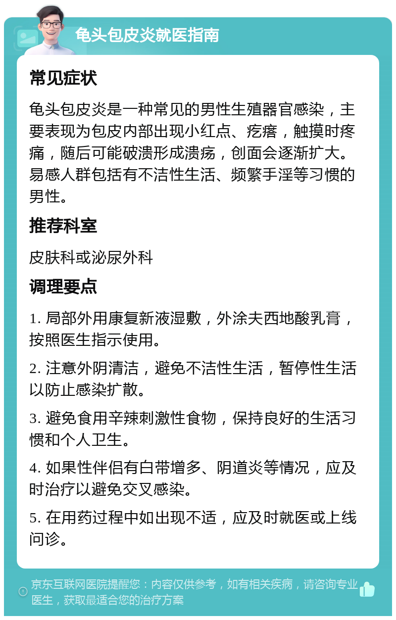 龟头包皮炎就医指南 常见症状 龟头包皮炎是一种常见的男性生殖器官感染，主要表现为包皮内部出现小红点、疙瘩，触摸时疼痛，随后可能破溃形成溃疡，创面会逐渐扩大。易感人群包括有不洁性生活、频繁手淫等习惯的男性。 推荐科室 皮肤科或泌尿外科 调理要点 1. 局部外用康复新液湿敷，外涂夫西地酸乳膏，按照医生指示使用。 2. 注意外阴清洁，避免不洁性生活，暂停性生活以防止感染扩散。 3. 避免食用辛辣刺激性食物，保持良好的生活习惯和个人卫生。 4. 如果性伴侣有白带增多、阴道炎等情况，应及时治疗以避免交叉感染。 5. 在用药过程中如出现不适，应及时就医或上线问诊。