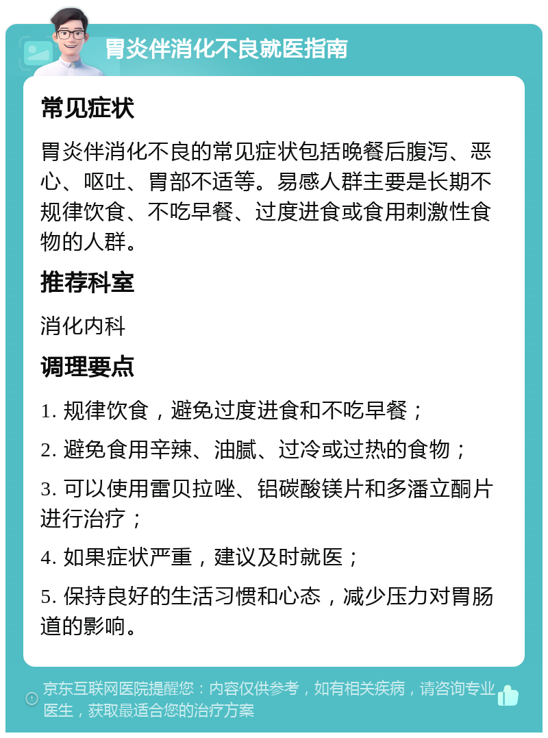 胃炎伴消化不良就医指南 常见症状 胃炎伴消化不良的常见症状包括晚餐后腹泻、恶心、呕吐、胃部不适等。易感人群主要是长期不规律饮食、不吃早餐、过度进食或食用刺激性食物的人群。 推荐科室 消化内科 调理要点 1. 规律饮食，避免过度进食和不吃早餐； 2. 避免食用辛辣、油腻、过冷或过热的食物； 3. 可以使用雷贝拉唑、铝碳酸镁片和多潘立酮片进行治疗； 4. 如果症状严重，建议及时就医； 5. 保持良好的生活习惯和心态，减少压力对胃肠道的影响。