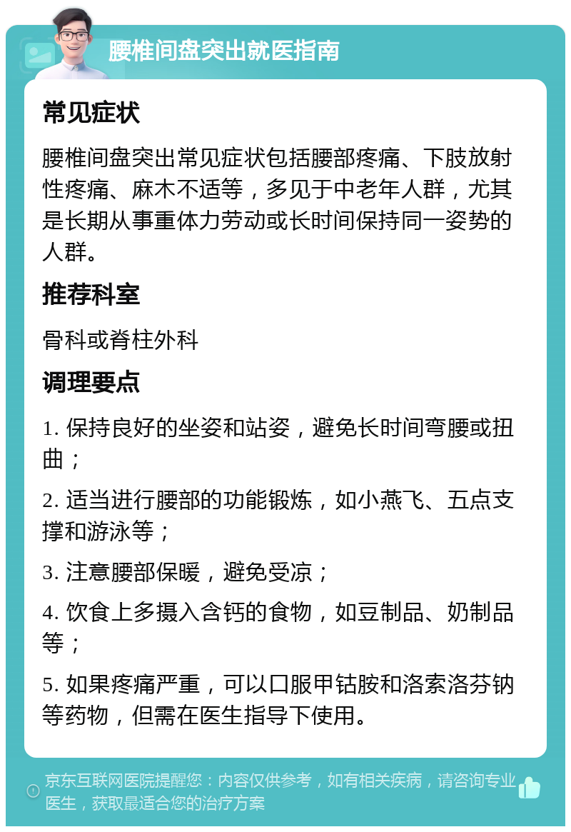 腰椎间盘突出就医指南 常见症状 腰椎间盘突出常见症状包括腰部疼痛、下肢放射性疼痛、麻木不适等，多见于中老年人群，尤其是长期从事重体力劳动或长时间保持同一姿势的人群。 推荐科室 骨科或脊柱外科 调理要点 1. 保持良好的坐姿和站姿，避免长时间弯腰或扭曲； 2. 适当进行腰部的功能锻炼，如小燕飞、五点支撑和游泳等； 3. 注意腰部保暖，避免受凉； 4. 饮食上多摄入含钙的食物，如豆制品、奶制品等； 5. 如果疼痛严重，可以口服甲钴胺和洛索洛芬钠等药物，但需在医生指导下使用。