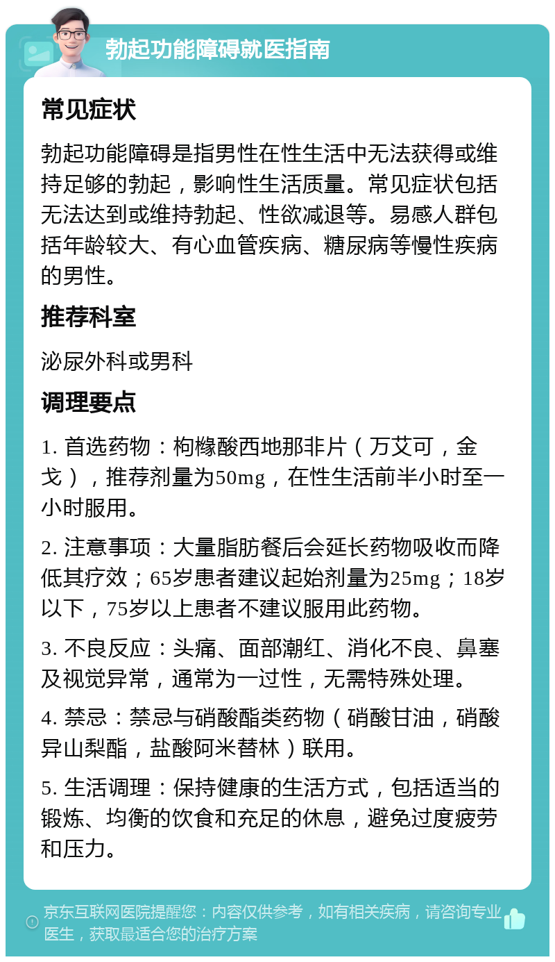 勃起功能障碍就医指南 常见症状 勃起功能障碍是指男性在性生活中无法获得或维持足够的勃起，影响性生活质量。常见症状包括无法达到或维持勃起、性欲减退等。易感人群包括年龄较大、有心血管疾病、糖尿病等慢性疾病的男性。 推荐科室 泌尿外科或男科 调理要点 1. 首选药物：枸橼酸西地那非片（万艾可，金戈），推荐剂量为50mg，在性生活前半小时至一小时服用。 2. 注意事项：大量脂肪餐后会延长药物吸收而降低其疗效；65岁患者建议起始剂量为25mg；18岁以下，75岁以上患者不建议服用此药物。 3. 不良反应：头痛、面部潮红、消化不良、鼻塞及视觉异常，通常为一过性，无需特殊处理。 4. 禁忌：禁忌与硝酸酯类药物（硝酸甘油，硝酸异山梨酯，盐酸阿米替林）联用。 5. 生活调理：保持健康的生活方式，包括适当的锻炼、均衡的饮食和充足的休息，避免过度疲劳和压力。