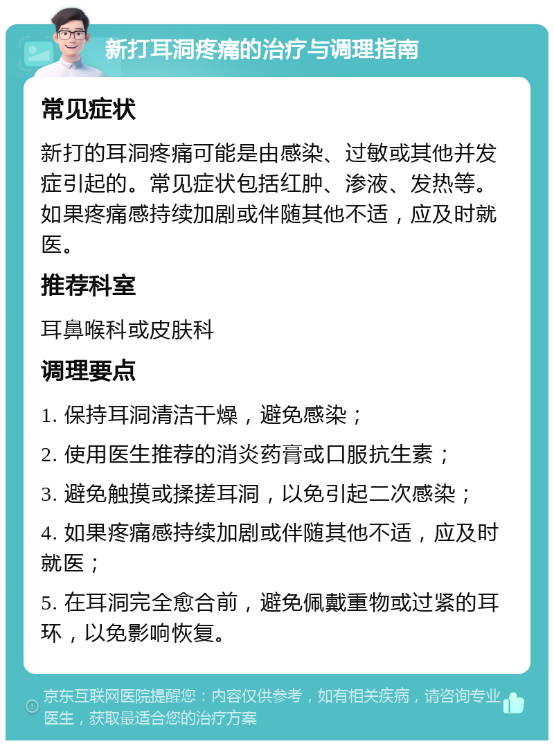 新打耳洞疼痛的治疗与调理指南 常见症状 新打的耳洞疼痛可能是由感染、过敏或其他并发症引起的。常见症状包括红肿、渗液、发热等。如果疼痛感持续加剧或伴随其他不适，应及时就医。 推荐科室 耳鼻喉科或皮肤科 调理要点 1. 保持耳洞清洁干燥，避免感染； 2. 使用医生推荐的消炎药膏或口服抗生素； 3. 避免触摸或揉搓耳洞，以免引起二次感染； 4. 如果疼痛感持续加剧或伴随其他不适，应及时就医； 5. 在耳洞完全愈合前，避免佩戴重物或过紧的耳环，以免影响恢复。