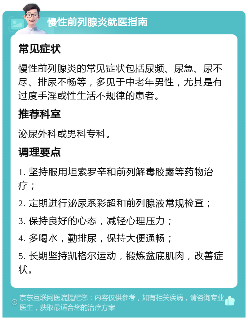 慢性前列腺炎就医指南 常见症状 慢性前列腺炎的常见症状包括尿频、尿急、尿不尽、排尿不畅等，多见于中老年男性，尤其是有过度手淫或性生活不规律的患者。 推荐科室 泌尿外科或男科专科。 调理要点 1. 坚持服用坦索罗辛和前列解毒胶囊等药物治疗； 2. 定期进行泌尿系彩超和前列腺液常规检查； 3. 保持良好的心态，减轻心理压力； 4. 多喝水，勤排尿，保持大便通畅； 5. 长期坚持凯格尔运动，锻炼盆底肌肉，改善症状。