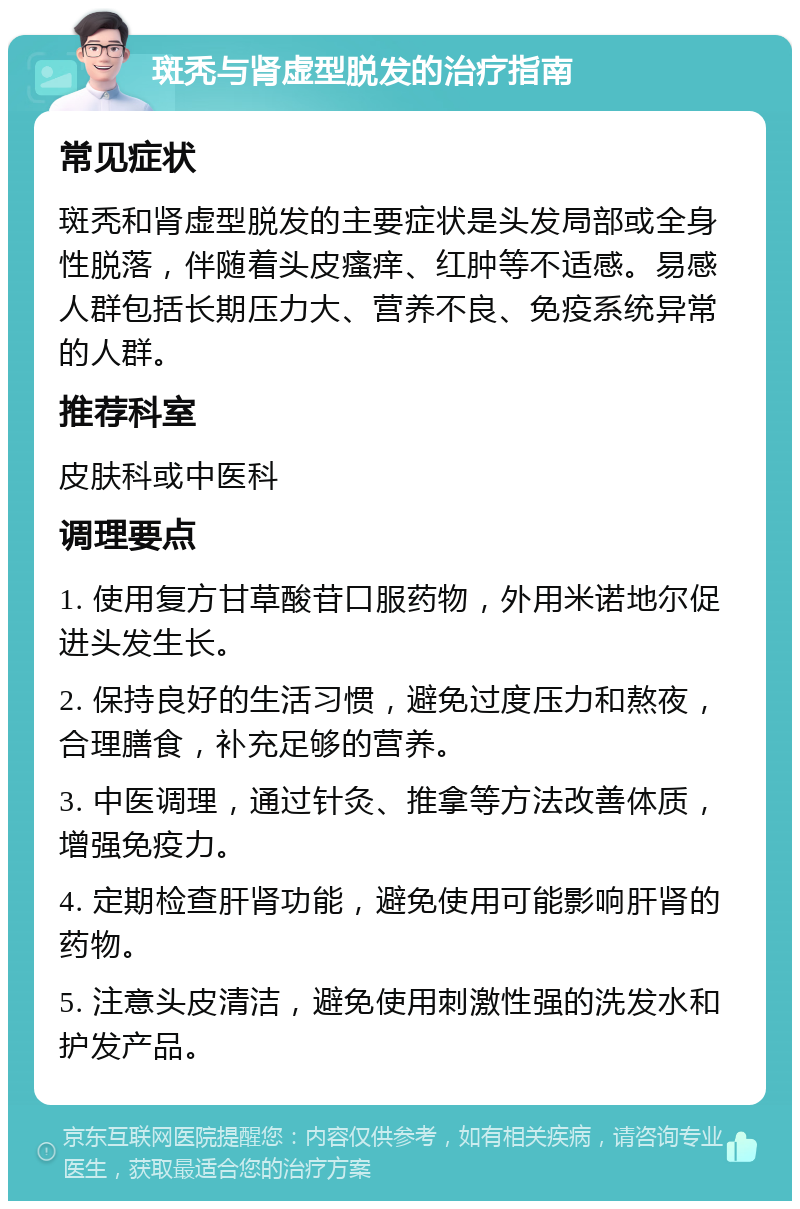 斑秃与肾虚型脱发的治疗指南 常见症状 斑秃和肾虚型脱发的主要症状是头发局部或全身性脱落，伴随着头皮瘙痒、红肿等不适感。易感人群包括长期压力大、营养不良、免疫系统异常的人群。 推荐科室 皮肤科或中医科 调理要点 1. 使用复方甘草酸苷口服药物，外用米诺地尔促进头发生长。 2. 保持良好的生活习惯，避免过度压力和熬夜，合理膳食，补充足够的营养。 3. 中医调理，通过针灸、推拿等方法改善体质，增强免疫力。 4. 定期检查肝肾功能，避免使用可能影响肝肾的药物。 5. 注意头皮清洁，避免使用刺激性强的洗发水和护发产品。