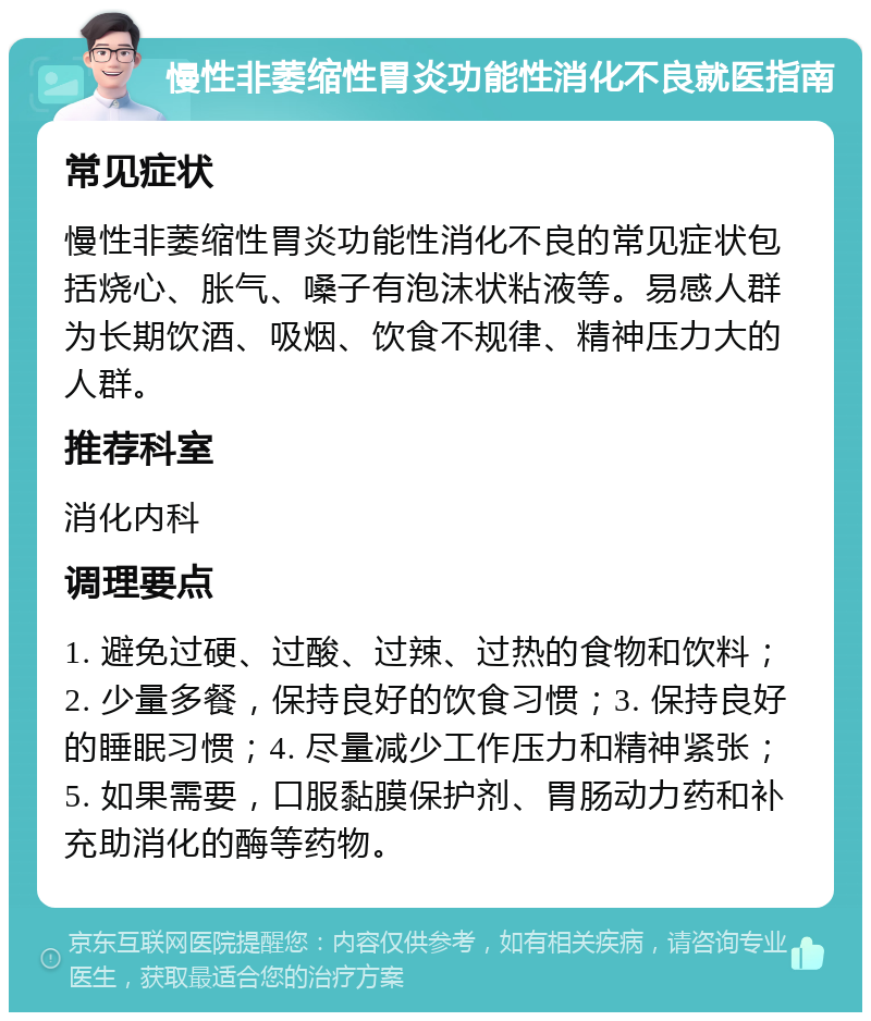 慢性非萎缩性胃炎功能性消化不良就医指南 常见症状 慢性非萎缩性胃炎功能性消化不良的常见症状包括烧心、胀气、嗓子有泡沫状粘液等。易感人群为长期饮酒、吸烟、饮食不规律、精神压力大的人群。 推荐科室 消化内科 调理要点 1. 避免过硬、过酸、过辣、过热的食物和饮料；2. 少量多餐，保持良好的饮食习惯；3. 保持良好的睡眠习惯；4. 尽量减少工作压力和精神紧张；5. 如果需要，口服黏膜保护剂、胃肠动力药和补充助消化的酶等药物。