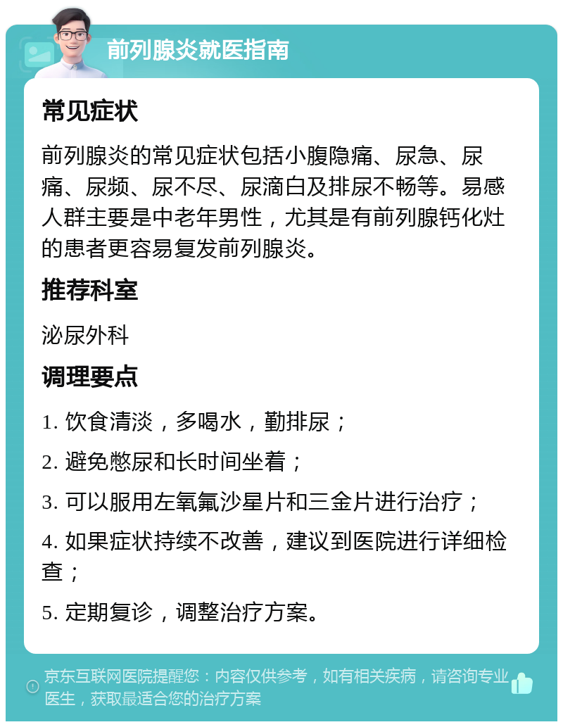 前列腺炎就医指南 常见症状 前列腺炎的常见症状包括小腹隐痛、尿急、尿痛、尿频、尿不尽、尿滴白及排尿不畅等。易感人群主要是中老年男性，尤其是有前列腺钙化灶的患者更容易复发前列腺炎。 推荐科室 泌尿外科 调理要点 1. 饮食清淡，多喝水，勤排尿； 2. 避免憋尿和长时间坐着； 3. 可以服用左氧氟沙星片和三金片进行治疗； 4. 如果症状持续不改善，建议到医院进行详细检查； 5. 定期复诊，调整治疗方案。