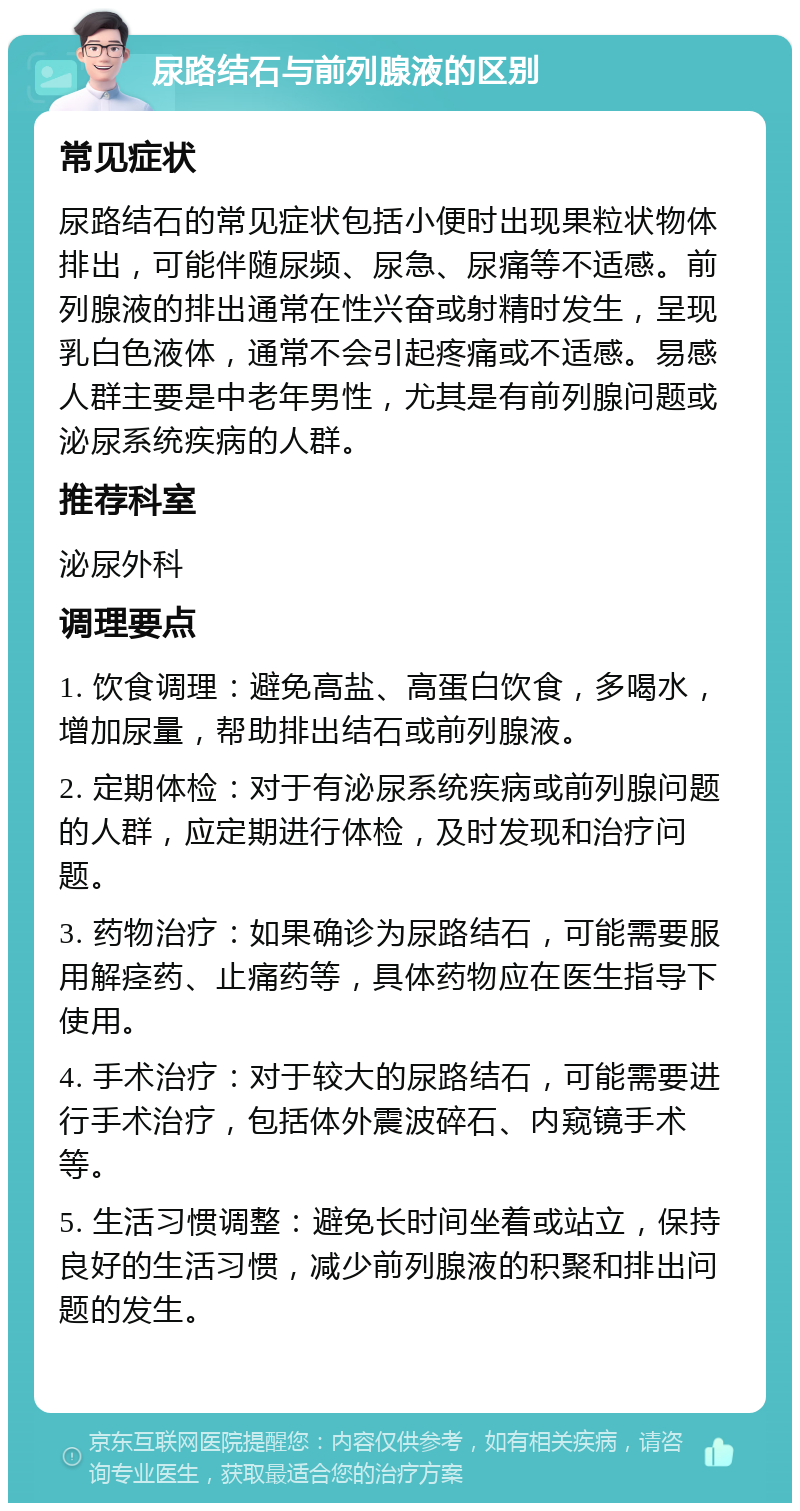 尿路结石与前列腺液的区别 常见症状 尿路结石的常见症状包括小便时出现果粒状物体排出，可能伴随尿频、尿急、尿痛等不适感。前列腺液的排出通常在性兴奋或射精时发生，呈现乳白色液体，通常不会引起疼痛或不适感。易感人群主要是中老年男性，尤其是有前列腺问题或泌尿系统疾病的人群。 推荐科室 泌尿外科 调理要点 1. 饮食调理：避免高盐、高蛋白饮食，多喝水，增加尿量，帮助排出结石或前列腺液。 2. 定期体检：对于有泌尿系统疾病或前列腺问题的人群，应定期进行体检，及时发现和治疗问题。 3. 药物治疗：如果确诊为尿路结石，可能需要服用解痉药、止痛药等，具体药物应在医生指导下使用。 4. 手术治疗：对于较大的尿路结石，可能需要进行手术治疗，包括体外震波碎石、内窥镜手术等。 5. 生活习惯调整：避免长时间坐着或站立，保持良好的生活习惯，减少前列腺液的积聚和排出问题的发生。