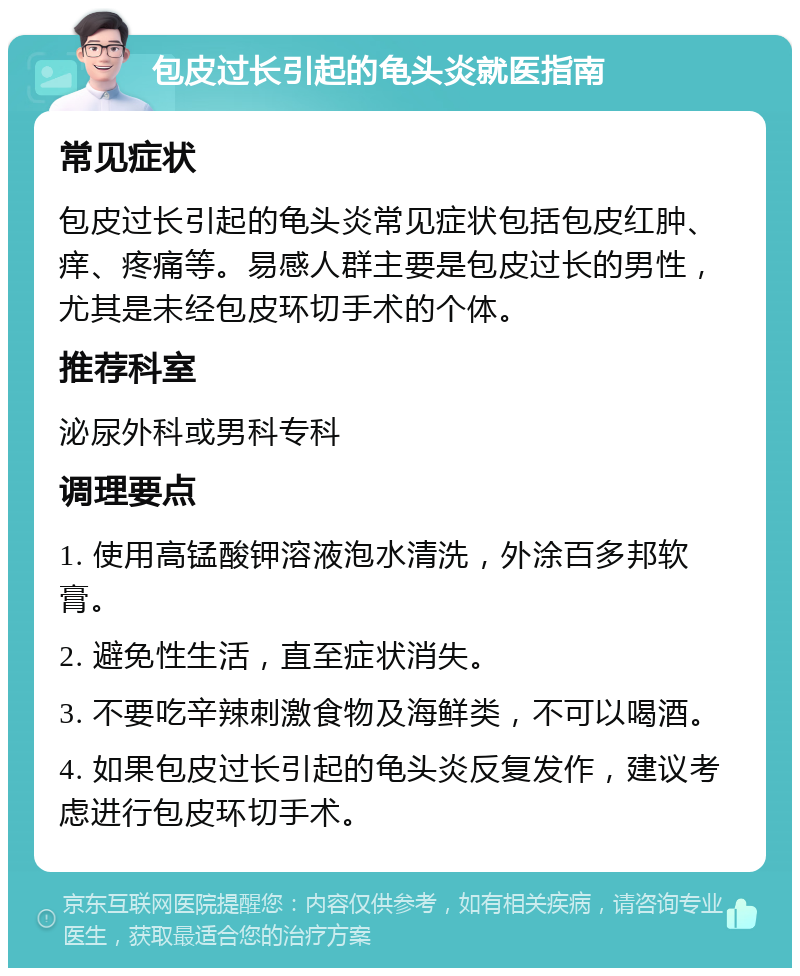 包皮过长引起的龟头炎就医指南 常见症状 包皮过长引起的龟头炎常见症状包括包皮红肿、痒、疼痛等。易感人群主要是包皮过长的男性，尤其是未经包皮环切手术的个体。 推荐科室 泌尿外科或男科专科 调理要点 1. 使用高锰酸钾溶液泡水清洗，外涂百多邦软膏。 2. 避免性生活，直至症状消失。 3. 不要吃辛辣刺激食物及海鲜类，不可以喝酒。 4. 如果包皮过长引起的龟头炎反复发作，建议考虑进行包皮环切手术。