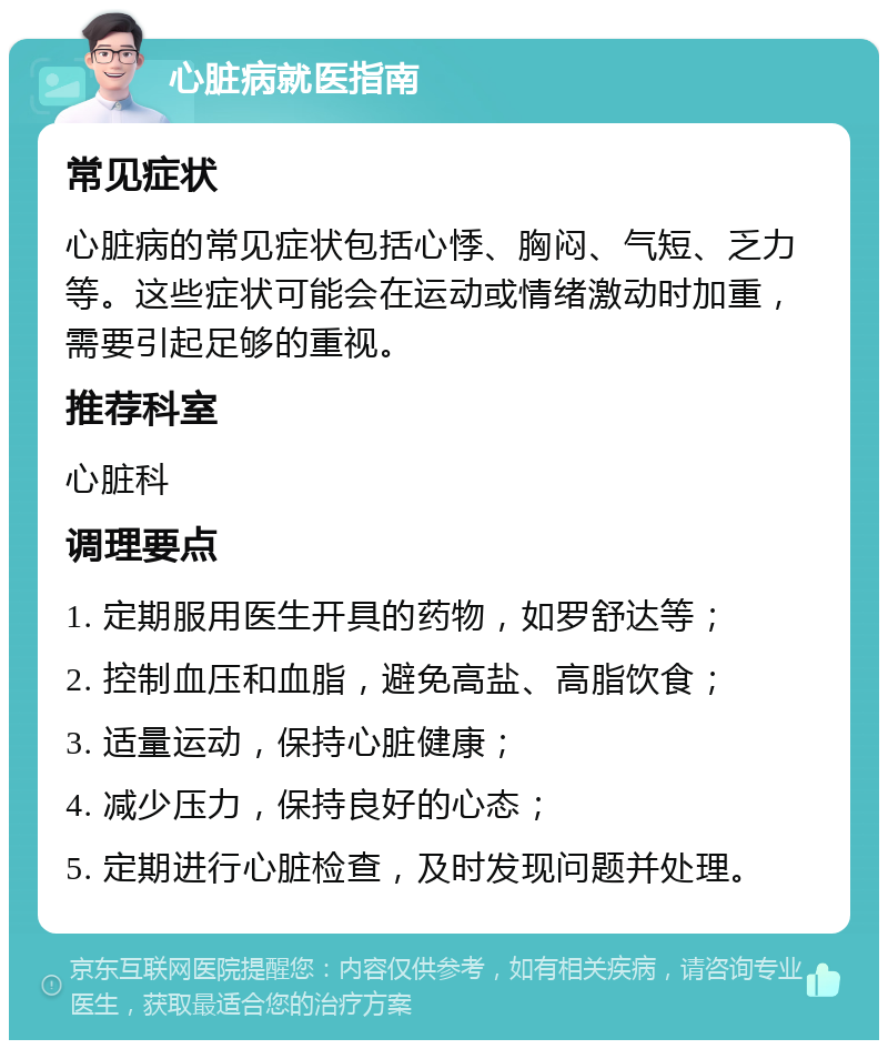 心脏病就医指南 常见症状 心脏病的常见症状包括心悸、胸闷、气短、乏力等。这些症状可能会在运动或情绪激动时加重，需要引起足够的重视。 推荐科室 心脏科 调理要点 1. 定期服用医生开具的药物，如罗舒达等； 2. 控制血压和血脂，避免高盐、高脂饮食； 3. 适量运动，保持心脏健康； 4. 减少压力，保持良好的心态； 5. 定期进行心脏检查，及时发现问题并处理。