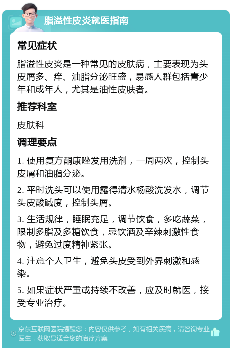 脂溢性皮炎就医指南 常见症状 脂溢性皮炎是一种常见的皮肤病，主要表现为头皮屑多、痒、油脂分泌旺盛，易感人群包括青少年和成年人，尤其是油性皮肤者。 推荐科室 皮肤科 调理要点 1. 使用复方酮康唑发用洗剂，一周两次，控制头皮屑和油脂分泌。 2. 平时洗头可以使用露得清水杨酸洗发水，调节头皮酸碱度，控制头屑。 3. 生活规律，睡眠充足，调节饮食，多吃蔬菜，限制多脂及多糖饮食，忌饮酒及辛辣刺激性食物，避免过度精神紧张。 4. 注意个人卫生，避免头皮受到外界刺激和感染。 5. 如果症状严重或持续不改善，应及时就医，接受专业治疗。