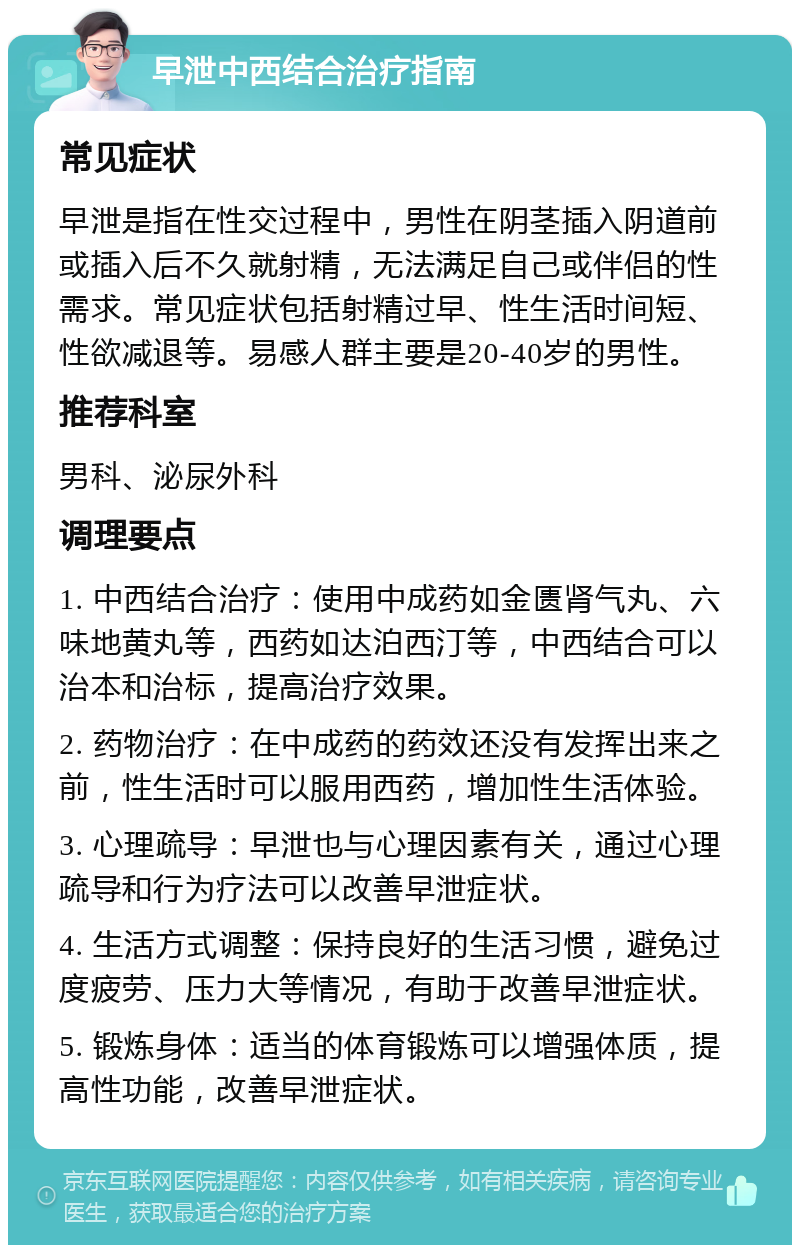 早泄中西结合治疗指南 常见症状 早泄是指在性交过程中，男性在阴茎插入阴道前或插入后不久就射精，无法满足自己或伴侣的性需求。常见症状包括射精过早、性生活时间短、性欲减退等。易感人群主要是20-40岁的男性。 推荐科室 男科、泌尿外科 调理要点 1. 中西结合治疗：使用中成药如金匮肾气丸、六味地黄丸等，西药如达泊西汀等，中西结合可以治本和治标，提高治疗效果。 2. 药物治疗：在中成药的药效还没有发挥出来之前，性生活时可以服用西药，增加性生活体验。 3. 心理疏导：早泄也与心理因素有关，通过心理疏导和行为疗法可以改善早泄症状。 4. 生活方式调整：保持良好的生活习惯，避免过度疲劳、压力大等情况，有助于改善早泄症状。 5. 锻炼身体：适当的体育锻炼可以增强体质，提高性功能，改善早泄症状。