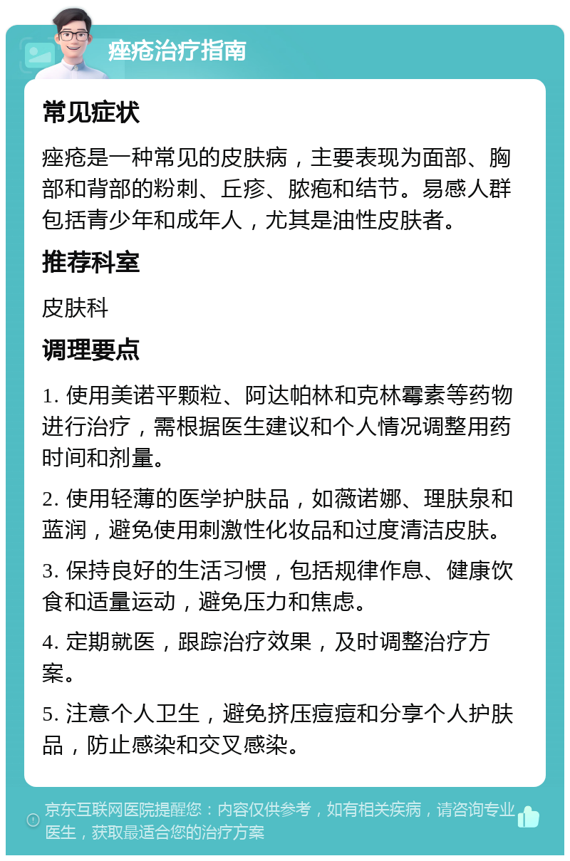 痤疮治疗指南 常见症状 痤疮是一种常见的皮肤病，主要表现为面部、胸部和背部的粉刺、丘疹、脓疱和结节。易感人群包括青少年和成年人，尤其是油性皮肤者。 推荐科室 皮肤科 调理要点 1. 使用美诺平颗粒、阿达帕林和克林霉素等药物进行治疗，需根据医生建议和个人情况调整用药时间和剂量。 2. 使用轻薄的医学护肤品，如薇诺娜、理肤泉和蓝润，避免使用刺激性化妆品和过度清洁皮肤。 3. 保持良好的生活习惯，包括规律作息、健康饮食和适量运动，避免压力和焦虑。 4. 定期就医，跟踪治疗效果，及时调整治疗方案。 5. 注意个人卫生，避免挤压痘痘和分享个人护肤品，防止感染和交叉感染。