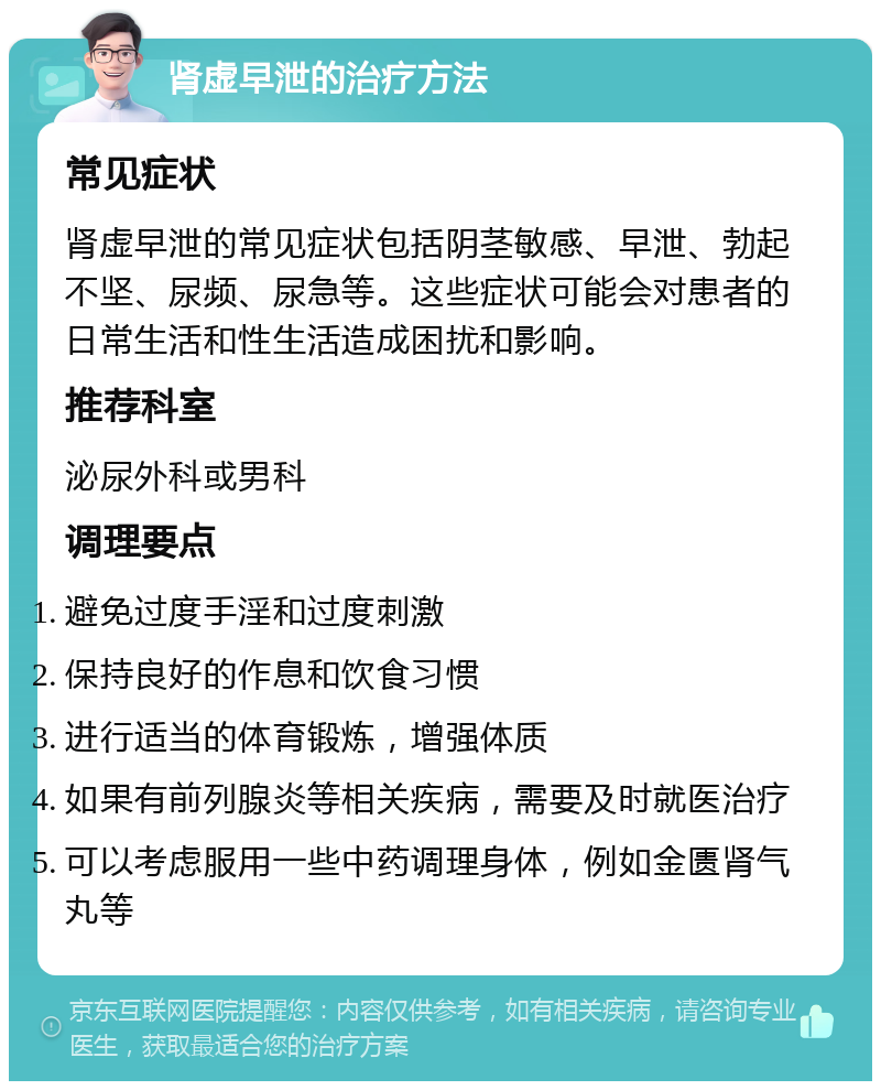 肾虚早泄的治疗方法 常见症状 肾虚早泄的常见症状包括阴茎敏感、早泄、勃起不坚、尿频、尿急等。这些症状可能会对患者的日常生活和性生活造成困扰和影响。 推荐科室 泌尿外科或男科 调理要点 避免过度手淫和过度刺激 保持良好的作息和饮食习惯 进行适当的体育锻炼，增强体质 如果有前列腺炎等相关疾病，需要及时就医治疗 可以考虑服用一些中药调理身体，例如金匮肾气丸等