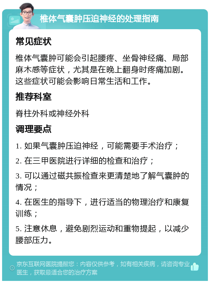 椎体气囊肿压迫神经的处理指南 常见症状 椎体气囊肿可能会引起腰疼、坐骨神经痛、局部麻木感等症状，尤其是在晚上翻身时疼痛加剧。这些症状可能会影响日常生活和工作。 推荐科室 脊柱外科或神经外科 调理要点 1. 如果气囊肿压迫神经，可能需要手术治疗； 2. 在三甲医院进行详细的检查和治疗； 3. 可以通过磁共振检查来更清楚地了解气囊肿的情况； 4. 在医生的指导下，进行适当的物理治疗和康复训练； 5. 注意休息，避免剧烈运动和重物提起，以减少腰部压力。