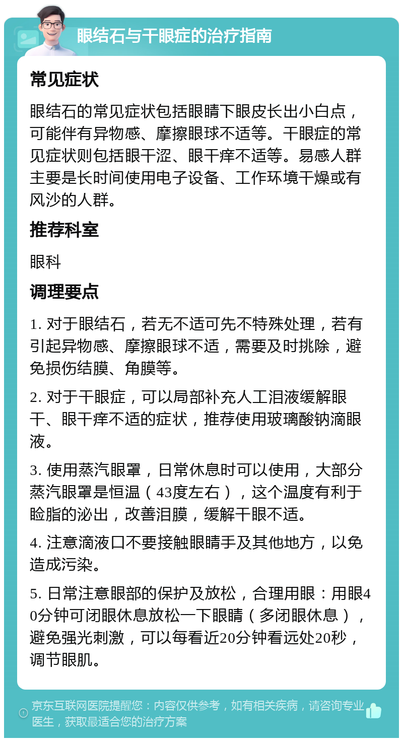 眼结石与干眼症的治疗指南 常见症状 眼结石的常见症状包括眼睛下眼皮长出小白点，可能伴有异物感、摩擦眼球不适等。干眼症的常见症状则包括眼干涩、眼干痒不适等。易感人群主要是长时间使用电子设备、工作环境干燥或有风沙的人群。 推荐科室 眼科 调理要点 1. 对于眼结石，若无不适可先不特殊处理，若有引起异物感、摩擦眼球不适，需要及时挑除，避免损伤结膜、角膜等。 2. 对于干眼症，可以局部补充人工泪液缓解眼干、眼干痒不适的症状，推荐使用玻璃酸钠滴眼液。 3. 使用蒸汽眼罩，日常休息时可以使用，大部分蒸汽眼罩是恒温（43度左右），这个温度有利于睑脂的泌出，改善泪膜，缓解干眼不适。 4. 注意滴液口不要接触眼睛手及其他地方，以免造成污染。 5. 日常注意眼部的保护及放松，合理用眼：用眼40分钟可闭眼休息放松一下眼睛（多闭眼休息），避免强光刺激，可以每看近20分钟看远处20秒，调节眼肌。