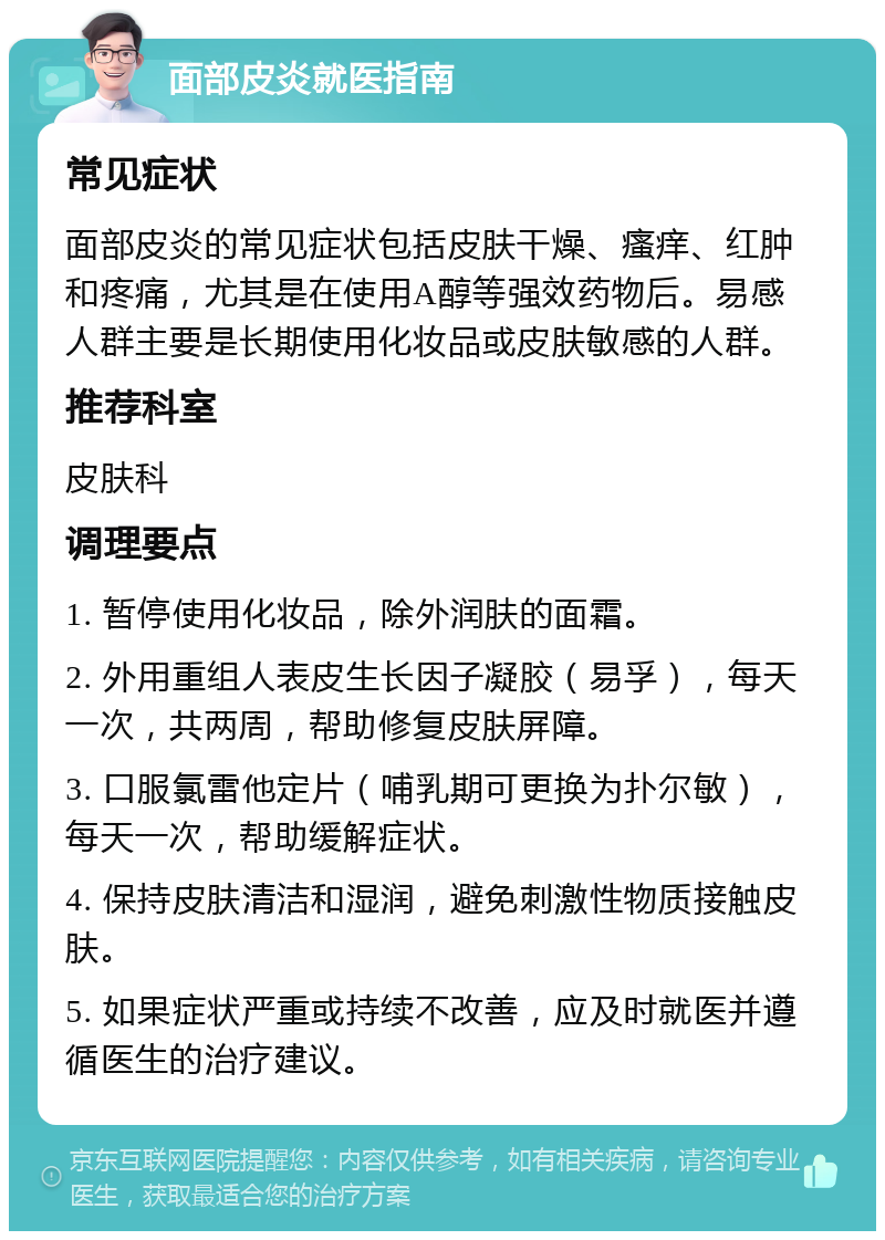 面部皮炎就医指南 常见症状 面部皮炎的常见症状包括皮肤干燥、瘙痒、红肿和疼痛，尤其是在使用A醇等强效药物后。易感人群主要是长期使用化妆品或皮肤敏感的人群。 推荐科室 皮肤科 调理要点 1. 暂停使用化妆品，除外润肤的面霜。 2. 外用重组人表皮生长因子凝胶（易孚），每天一次，共两周，帮助修复皮肤屏障。 3. 口服氯雷他定片（哺乳期可更换为扑尔敏），每天一次，帮助缓解症状。 4. 保持皮肤清洁和湿润，避免刺激性物质接触皮肤。 5. 如果症状严重或持续不改善，应及时就医并遵循医生的治疗建议。