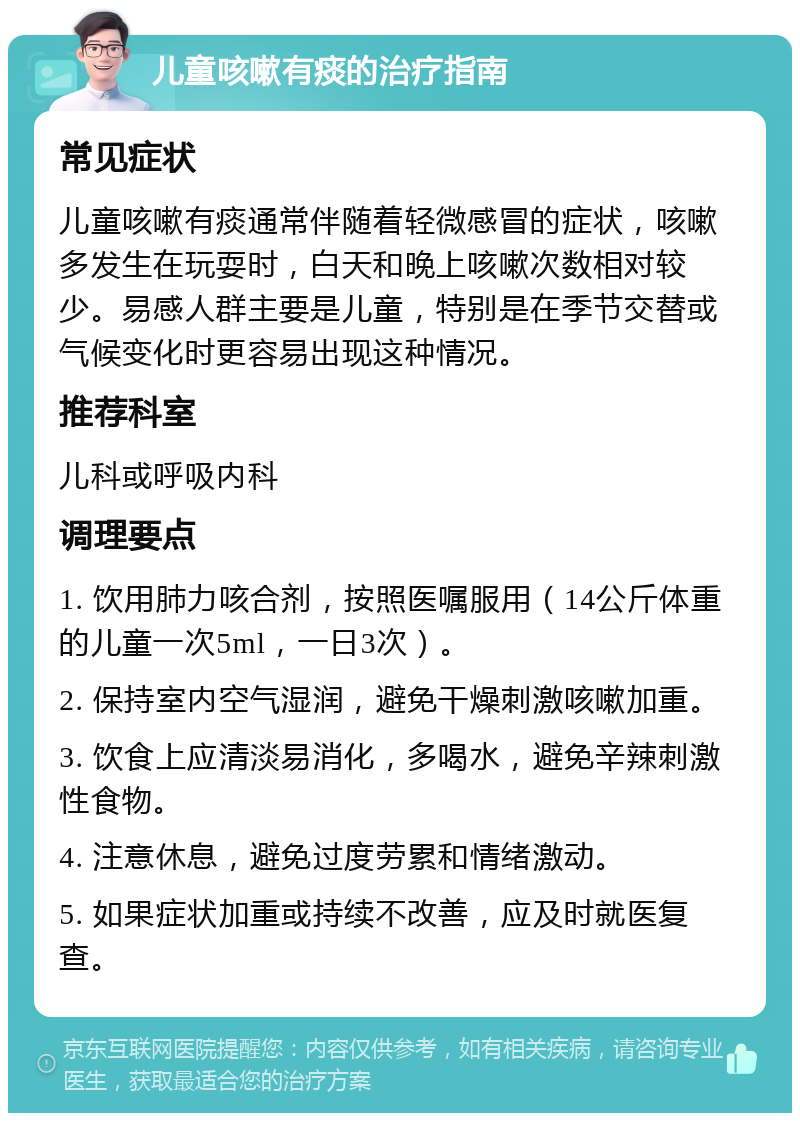 儿童咳嗽有痰的治疗指南 常见症状 儿童咳嗽有痰通常伴随着轻微感冒的症状，咳嗽多发生在玩耍时，白天和晚上咳嗽次数相对较少。易感人群主要是儿童，特别是在季节交替或气候变化时更容易出现这种情况。 推荐科室 儿科或呼吸内科 调理要点 1. 饮用肺力咳合剂，按照医嘱服用（14公斤体重的儿童一次5ml，一日3次）。 2. 保持室内空气湿润，避免干燥刺激咳嗽加重。 3. 饮食上应清淡易消化，多喝水，避免辛辣刺激性食物。 4. 注意休息，避免过度劳累和情绪激动。 5. 如果症状加重或持续不改善，应及时就医复查。