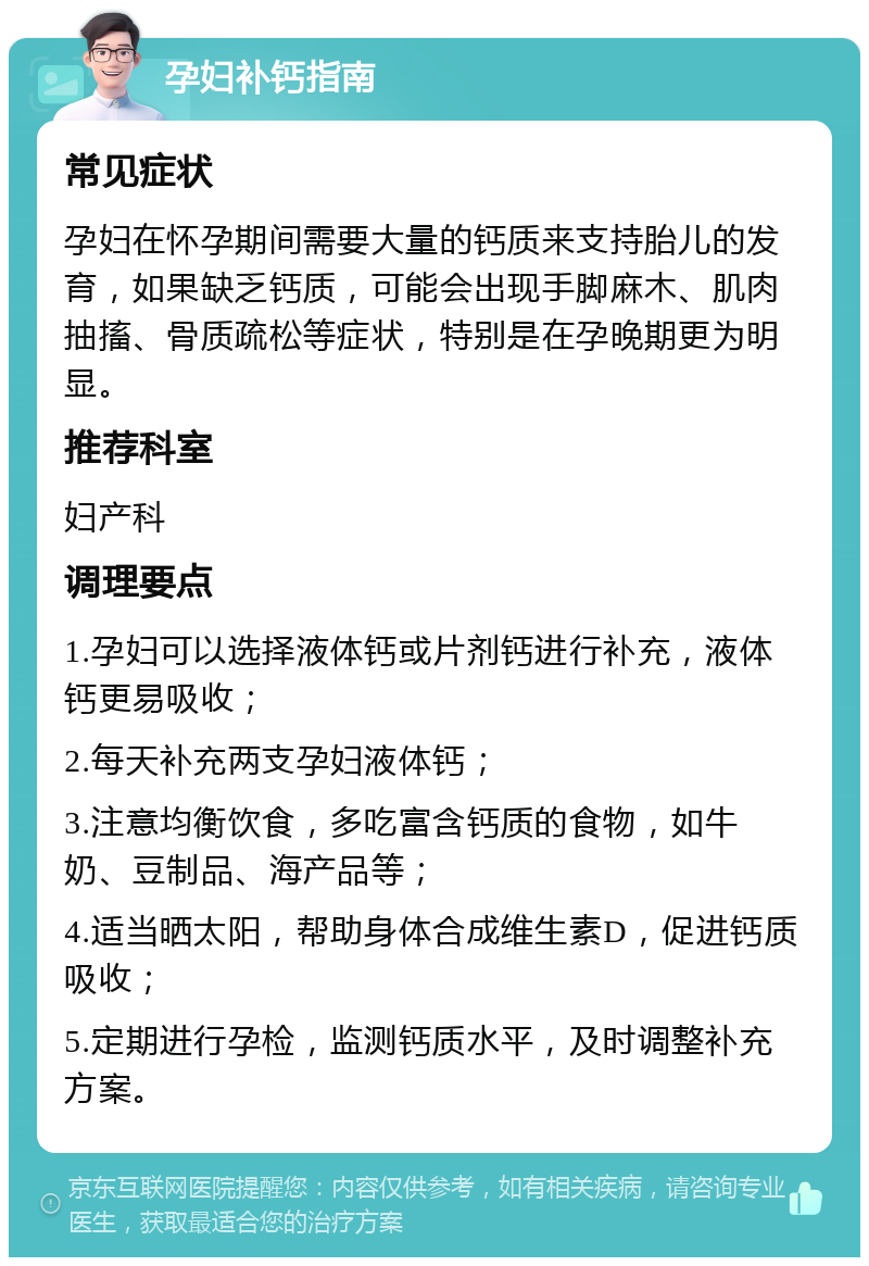 孕妇补钙指南 常见症状 孕妇在怀孕期间需要大量的钙质来支持胎儿的发育，如果缺乏钙质，可能会出现手脚麻木、肌肉抽搐、骨质疏松等症状，特别是在孕晚期更为明显。 推荐科室 妇产科 调理要点 1.孕妇可以选择液体钙或片剂钙进行补充，液体钙更易吸收； 2.每天补充两支孕妇液体钙； 3.注意均衡饮食，多吃富含钙质的食物，如牛奶、豆制品、海产品等； 4.适当晒太阳，帮助身体合成维生素D，促进钙质吸收； 5.定期进行孕检，监测钙质水平，及时调整补充方案。