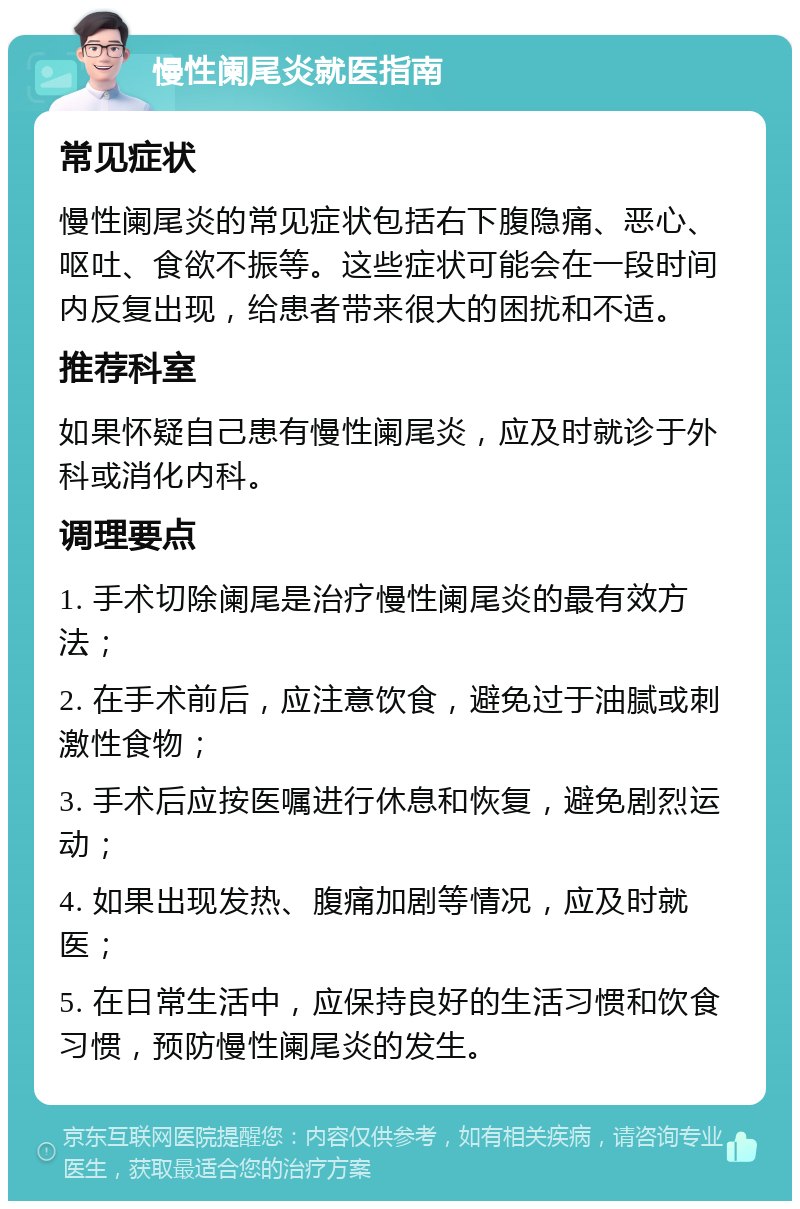 慢性阑尾炎就医指南 常见症状 慢性阑尾炎的常见症状包括右下腹隐痛、恶心、呕吐、食欲不振等。这些症状可能会在一段时间内反复出现，给患者带来很大的困扰和不适。 推荐科室 如果怀疑自己患有慢性阑尾炎，应及时就诊于外科或消化内科。 调理要点 1. 手术切除阑尾是治疗慢性阑尾炎的最有效方法； 2. 在手术前后，应注意饮食，避免过于油腻或刺激性食物； 3. 手术后应按医嘱进行休息和恢复，避免剧烈运动； 4. 如果出现发热、腹痛加剧等情况，应及时就医； 5. 在日常生活中，应保持良好的生活习惯和饮食习惯，预防慢性阑尾炎的发生。