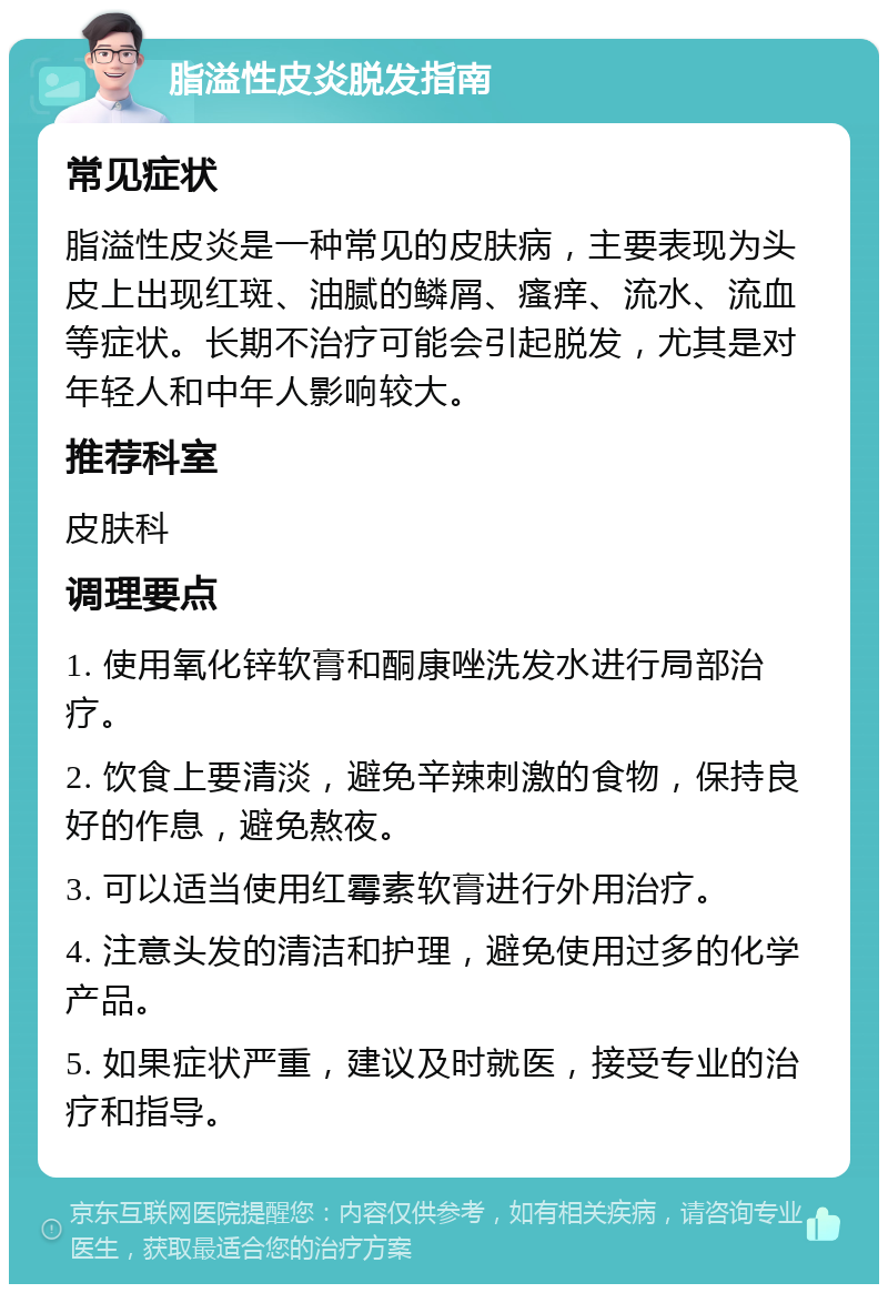 脂溢性皮炎脱发指南 常见症状 脂溢性皮炎是一种常见的皮肤病，主要表现为头皮上出现红斑、油腻的鳞屑、瘙痒、流水、流血等症状。长期不治疗可能会引起脱发，尤其是对年轻人和中年人影响较大。 推荐科室 皮肤科 调理要点 1. 使用氧化锌软膏和酮康唑洗发水进行局部治疗。 2. 饮食上要清淡，避免辛辣刺激的食物，保持良好的作息，避免熬夜。 3. 可以适当使用红霉素软膏进行外用治疗。 4. 注意头发的清洁和护理，避免使用过多的化学产品。 5. 如果症状严重，建议及时就医，接受专业的治疗和指导。