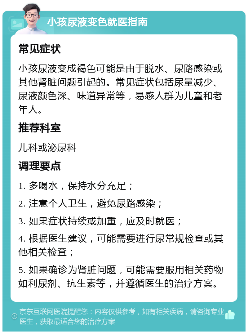 小孩尿液变色就医指南 常见症状 小孩尿液变成褐色可能是由于脱水、尿路感染或其他肾脏问题引起的。常见症状包括尿量减少、尿液颜色深、味道异常等，易感人群为儿童和老年人。 推荐科室 儿科或泌尿科 调理要点 1. 多喝水，保持水分充足； 2. 注意个人卫生，避免尿路感染； 3. 如果症状持续或加重，应及时就医； 4. 根据医生建议，可能需要进行尿常规检查或其他相关检查； 5. 如果确诊为肾脏问题，可能需要服用相关药物如利尿剂、抗生素等，并遵循医生的治疗方案。